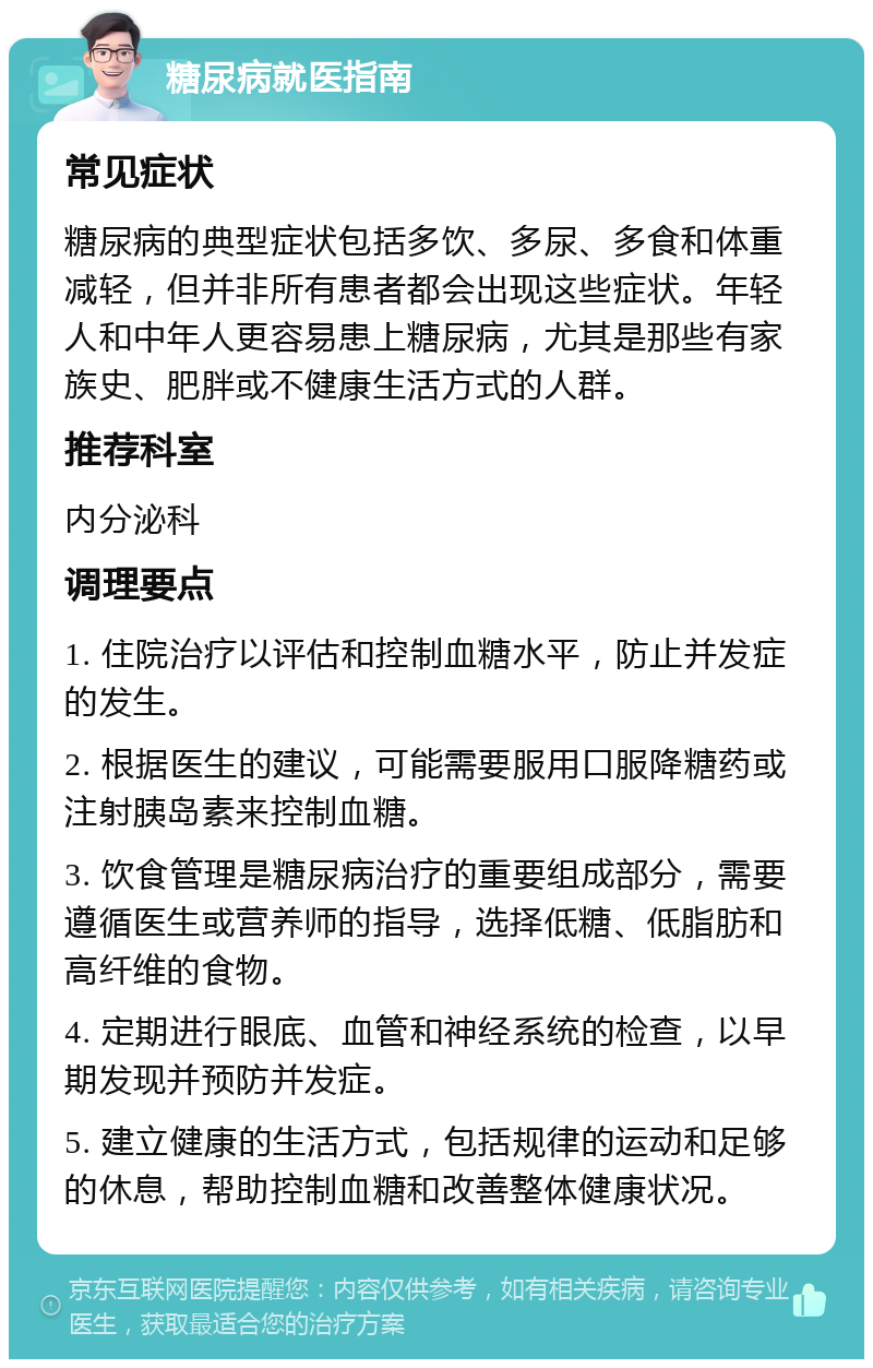 糖尿病就医指南 常见症状 糖尿病的典型症状包括多饮、多尿、多食和体重减轻，但并非所有患者都会出现这些症状。年轻人和中年人更容易患上糖尿病，尤其是那些有家族史、肥胖或不健康生活方式的人群。 推荐科室 内分泌科 调理要点 1. 住院治疗以评估和控制血糖水平，防止并发症的发生。 2. 根据医生的建议，可能需要服用口服降糖药或注射胰岛素来控制血糖。 3. 饮食管理是糖尿病治疗的重要组成部分，需要遵循医生或营养师的指导，选择低糖、低脂肪和高纤维的食物。 4. 定期进行眼底、血管和神经系统的检查，以早期发现并预防并发症。 5. 建立健康的生活方式，包括规律的运动和足够的休息，帮助控制血糖和改善整体健康状况。