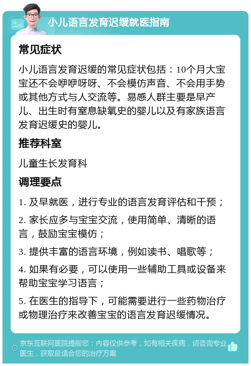 小儿语言发育迟缓就医指南 常见症状 小儿语言发育迟缓的常见症状包括：10个月大宝宝还不会咿咿呀呀、不会模仿声音、不会用手势或其他方式与人交流等。易感人群主要是早产儿、出生时有窒息缺氧史的婴儿以及有家族语言发育迟缓史的婴儿。 推荐科室 儿童生长发育科 调理要点 1. 及早就医，进行专业的语言发育评估和干预； 2. 家长应多与宝宝交流，使用简单、清晰的语言，鼓励宝宝模仿； 3. 提供丰富的语言环境，例如读书、唱歌等； 4. 如果有必要，可以使用一些辅助工具或设备来帮助宝宝学习语言； 5. 在医生的指导下，可能需要进行一些药物治疗或物理治疗来改善宝宝的语言发育迟缓情况。