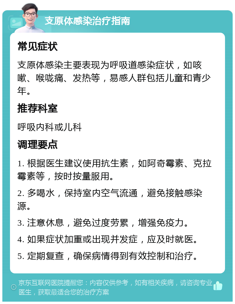 支原体感染治疗指南 常见症状 支原体感染主要表现为呼吸道感染症状，如咳嗽、喉咙痛、发热等，易感人群包括儿童和青少年。 推荐科室 呼吸内科或儿科 调理要点 1. 根据医生建议使用抗生素，如阿奇霉素、克拉霉素等，按时按量服用。 2. 多喝水，保持室内空气流通，避免接触感染源。 3. 注意休息，避免过度劳累，增强免疫力。 4. 如果症状加重或出现并发症，应及时就医。 5. 定期复查，确保病情得到有效控制和治疗。