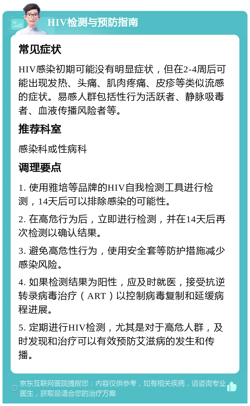 HIV检测与预防指南 常见症状 HIV感染初期可能没有明显症状，但在2-4周后可能出现发热、头痛、肌肉疼痛、皮疹等类似流感的症状。易感人群包括性行为活跃者、静脉吸毒者、血液传播风险者等。 推荐科室 感染科或性病科 调理要点 1. 使用雅培等品牌的HIV自我检测工具进行检测，14天后可以排除感染的可能性。 2. 在高危行为后，立即进行检测，并在14天后再次检测以确认结果。 3. 避免高危性行为，使用安全套等防护措施减少感染风险。 4. 如果检测结果为阳性，应及时就医，接受抗逆转录病毒治疗（ART）以控制病毒复制和延缓病程进展。 5. 定期进行HIV检测，尤其是对于高危人群，及时发现和治疗可以有效预防艾滋病的发生和传播。