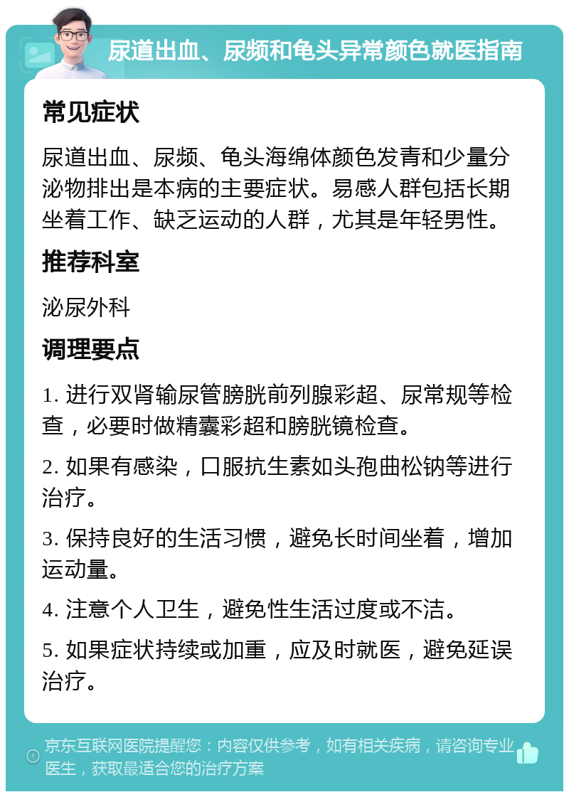 尿道出血、尿频和龟头异常颜色就医指南 常见症状 尿道出血、尿频、龟头海绵体颜色发青和少量分泌物排出是本病的主要症状。易感人群包括长期坐着工作、缺乏运动的人群，尤其是年轻男性。 推荐科室 泌尿外科 调理要点 1. 进行双肾输尿管膀胱前列腺彩超、尿常规等检查，必要时做精囊彩超和膀胱镜检查。 2. 如果有感染，口服抗生素如头孢曲松钠等进行治疗。 3. 保持良好的生活习惯，避免长时间坐着，增加运动量。 4. 注意个人卫生，避免性生活过度或不洁。 5. 如果症状持续或加重，应及时就医，避免延误治疗。