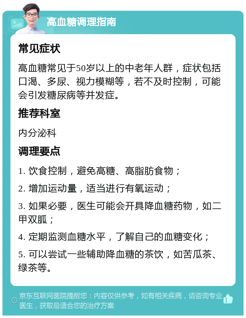 高血糖调理指南 常见症状 高血糖常见于50岁以上的中老年人群，症状包括口渴、多尿、视力模糊等，若不及时控制，可能会引发糖尿病等并发症。 推荐科室 内分泌科 调理要点 1. 饮食控制，避免高糖、高脂肪食物； 2. 增加运动量，适当进行有氧运动； 3. 如果必要，医生可能会开具降血糖药物，如二甲双胍； 4. 定期监测血糖水平，了解自己的血糖变化； 5. 可以尝试一些辅助降血糖的茶饮，如苦瓜茶、绿茶等。