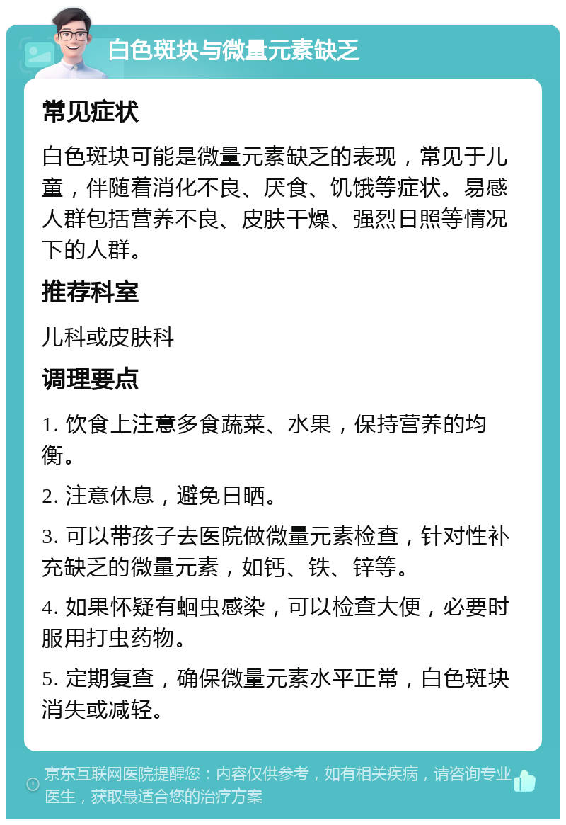 白色斑块与微量元素缺乏 常见症状 白色斑块可能是微量元素缺乏的表现，常见于儿童，伴随着消化不良、厌食、饥饿等症状。易感人群包括营养不良、皮肤干燥、强烈日照等情况下的人群。 推荐科室 儿科或皮肤科 调理要点 1. 饮食上注意多食蔬菜、水果，保持营养的均衡。 2. 注意休息，避免日晒。 3. 可以带孩子去医院做微量元素检查，针对性补充缺乏的微量元素，如钙、铁、锌等。 4. 如果怀疑有蛔虫感染，可以检查大便，必要时服用打虫药物。 5. 定期复查，确保微量元素水平正常，白色斑块消失或减轻。