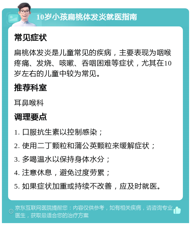 10岁小孩扁桃体发炎就医指南 常见症状 扁桃体发炎是儿童常见的疾病，主要表现为咽喉疼痛、发烧、咳嗽、吞咽困难等症状，尤其在10岁左右的儿童中较为常见。 推荐科室 耳鼻喉科 调理要点 1. 口服抗生素以控制感染； 2. 使用二丁颗粒和蒲公英颗粒来缓解症状； 3. 多喝温水以保持身体水分； 4. 注意休息，避免过度劳累； 5. 如果症状加重或持续不改善，应及时就医。