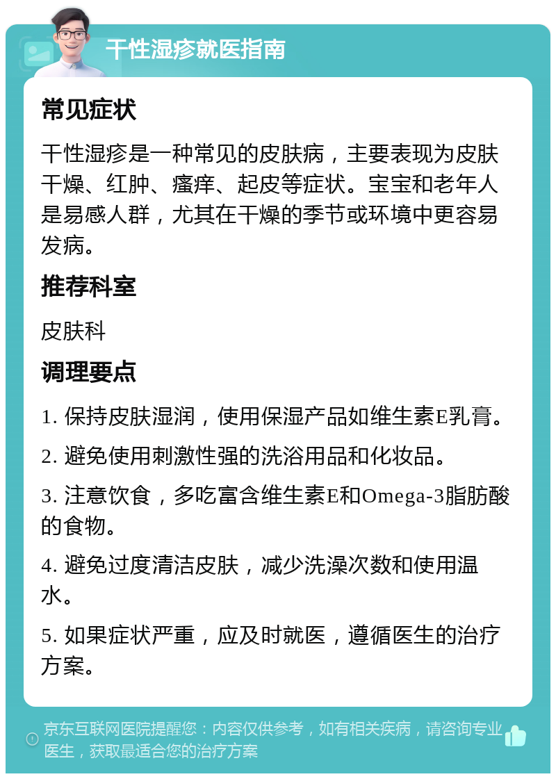 干性湿疹就医指南 常见症状 干性湿疹是一种常见的皮肤病，主要表现为皮肤干燥、红肿、瘙痒、起皮等症状。宝宝和老年人是易感人群，尤其在干燥的季节或环境中更容易发病。 推荐科室 皮肤科 调理要点 1. 保持皮肤湿润，使用保湿产品如维生素E乳膏。 2. 避免使用刺激性强的洗浴用品和化妆品。 3. 注意饮食，多吃富含维生素E和Omega-3脂肪酸的食物。 4. 避免过度清洁皮肤，减少洗澡次数和使用温水。 5. 如果症状严重，应及时就医，遵循医生的治疗方案。