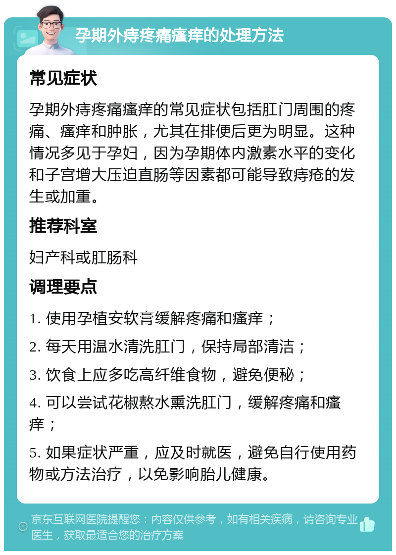 孕期外痔疼痛瘙痒的处理方法 常见症状 孕期外痔疼痛瘙痒的常见症状包括肛门周围的疼痛、瘙痒和肿胀，尤其在排便后更为明显。这种情况多见于孕妇，因为孕期体内激素水平的变化和子宫增大压迫直肠等因素都可能导致痔疮的发生或加重。 推荐科室 妇产科或肛肠科 调理要点 1. 使用孕植安软膏缓解疼痛和瘙痒； 2. 每天用温水清洗肛门，保持局部清洁； 3. 饮食上应多吃高纤维食物，避免便秘； 4. 可以尝试花椒熬水熏洗肛门，缓解疼痛和瘙痒； 5. 如果症状严重，应及时就医，避免自行使用药物或方法治疗，以免影响胎儿健康。