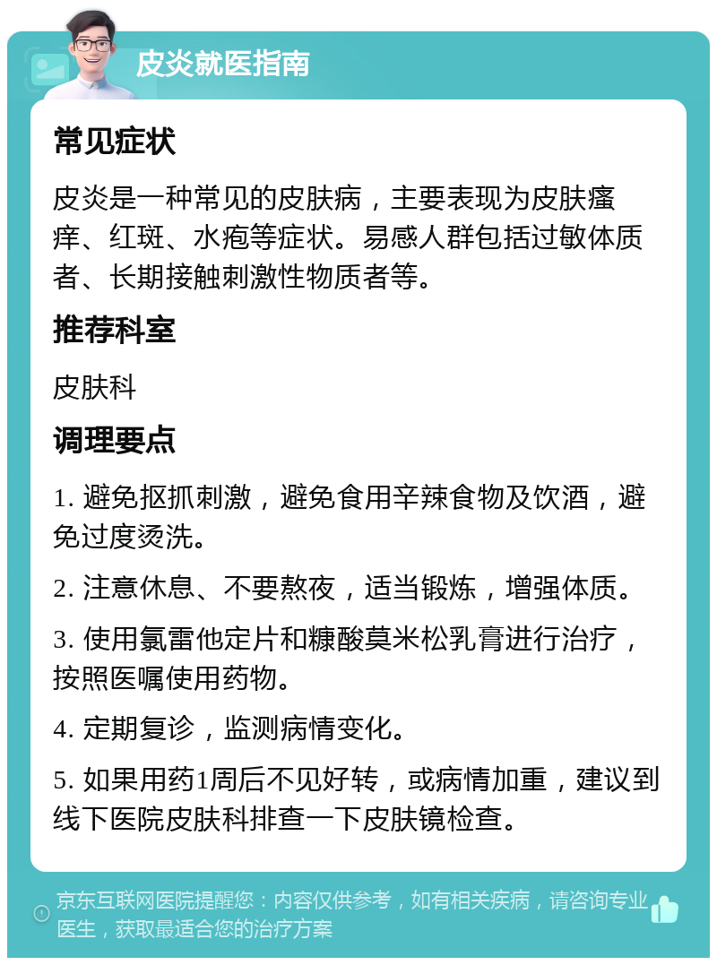 皮炎就医指南 常见症状 皮炎是一种常见的皮肤病，主要表现为皮肤瘙痒、红斑、水疱等症状。易感人群包括过敏体质者、长期接触刺激性物质者等。 推荐科室 皮肤科 调理要点 1. 避免抠抓刺激，避免食用辛辣食物及饮酒，避免过度烫洗。 2. 注意休息、不要熬夜，适当锻炼，增强体质。 3. 使用氯雷他定片和糠酸莫米松乳膏进行治疗，按照医嘱使用药物。 4. 定期复诊，监测病情变化。 5. 如果用药1周后不见好转，或病情加重，建议到线下医院皮肤科排查一下皮肤镜检查。