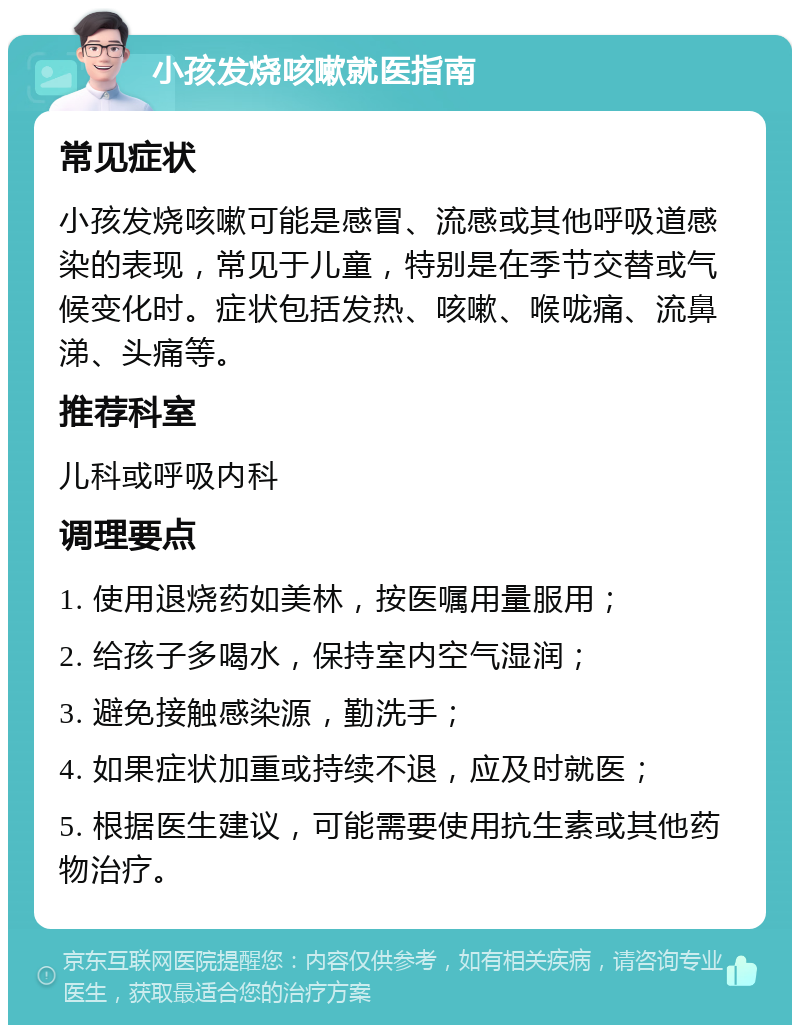 小孩发烧咳嗽就医指南 常见症状 小孩发烧咳嗽可能是感冒、流感或其他呼吸道感染的表现，常见于儿童，特别是在季节交替或气候变化时。症状包括发热、咳嗽、喉咙痛、流鼻涕、头痛等。 推荐科室 儿科或呼吸内科 调理要点 1. 使用退烧药如美林，按医嘱用量服用； 2. 给孩子多喝水，保持室内空气湿润； 3. 避免接触感染源，勤洗手； 4. 如果症状加重或持续不退，应及时就医； 5. 根据医生建议，可能需要使用抗生素或其他药物治疗。