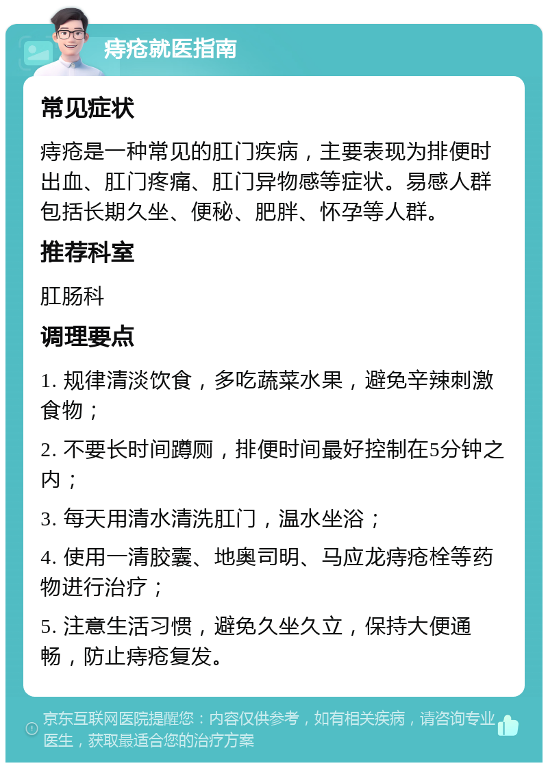 痔疮就医指南 常见症状 痔疮是一种常见的肛门疾病，主要表现为排便时出血、肛门疼痛、肛门异物感等症状。易感人群包括长期久坐、便秘、肥胖、怀孕等人群。 推荐科室 肛肠科 调理要点 1. 规律清淡饮食，多吃蔬菜水果，避免辛辣刺激食物； 2. 不要长时间蹲厕，排便时间最好控制在5分钟之内； 3. 每天用清水清洗肛门，温水坐浴； 4. 使用一清胶囊、地奥司明、马应龙痔疮栓等药物进行治疗； 5. 注意生活习惯，避免久坐久立，保持大便通畅，防止痔疮复发。