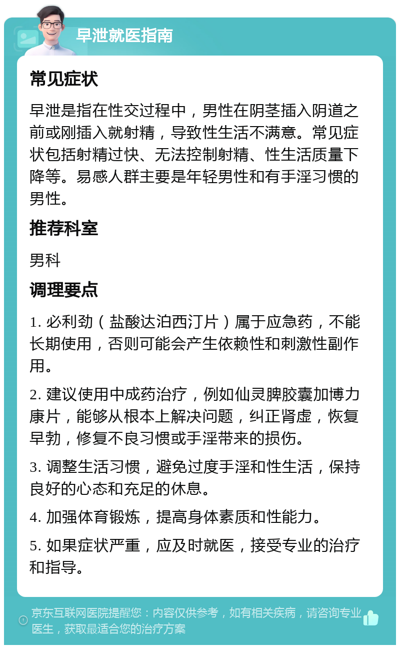 早泄就医指南 常见症状 早泄是指在性交过程中，男性在阴茎插入阴道之前或刚插入就射精，导致性生活不满意。常见症状包括射精过快、无法控制射精、性生活质量下降等。易感人群主要是年轻男性和有手淫习惯的男性。 推荐科室 男科 调理要点 1. 必利劲（盐酸达泊西汀片）属于应急药，不能长期使用，否则可能会产生依赖性和刺激性副作用。 2. 建议使用中成药治疗，例如仙灵脾胶囊加博力康片，能够从根本上解决问题，纠正肾虚，恢复早勃，修复不良习惯或手淫带来的损伤。 3. 调整生活习惯，避免过度手淫和性生活，保持良好的心态和充足的休息。 4. 加强体育锻炼，提高身体素质和性能力。 5. 如果症状严重，应及时就医，接受专业的治疗和指导。