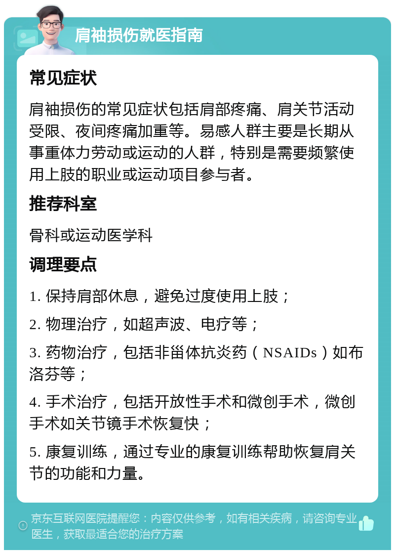 肩袖损伤就医指南 常见症状 肩袖损伤的常见症状包括肩部疼痛、肩关节活动受限、夜间疼痛加重等。易感人群主要是长期从事重体力劳动或运动的人群，特别是需要频繁使用上肢的职业或运动项目参与者。 推荐科室 骨科或运动医学科 调理要点 1. 保持肩部休息，避免过度使用上肢； 2. 物理治疗，如超声波、电疗等； 3. 药物治疗，包括非甾体抗炎药（NSAIDs）如布洛芬等； 4. 手术治疗，包括开放性手术和微创手术，微创手术如关节镜手术恢复快； 5. 康复训练，通过专业的康复训练帮助恢复肩关节的功能和力量。