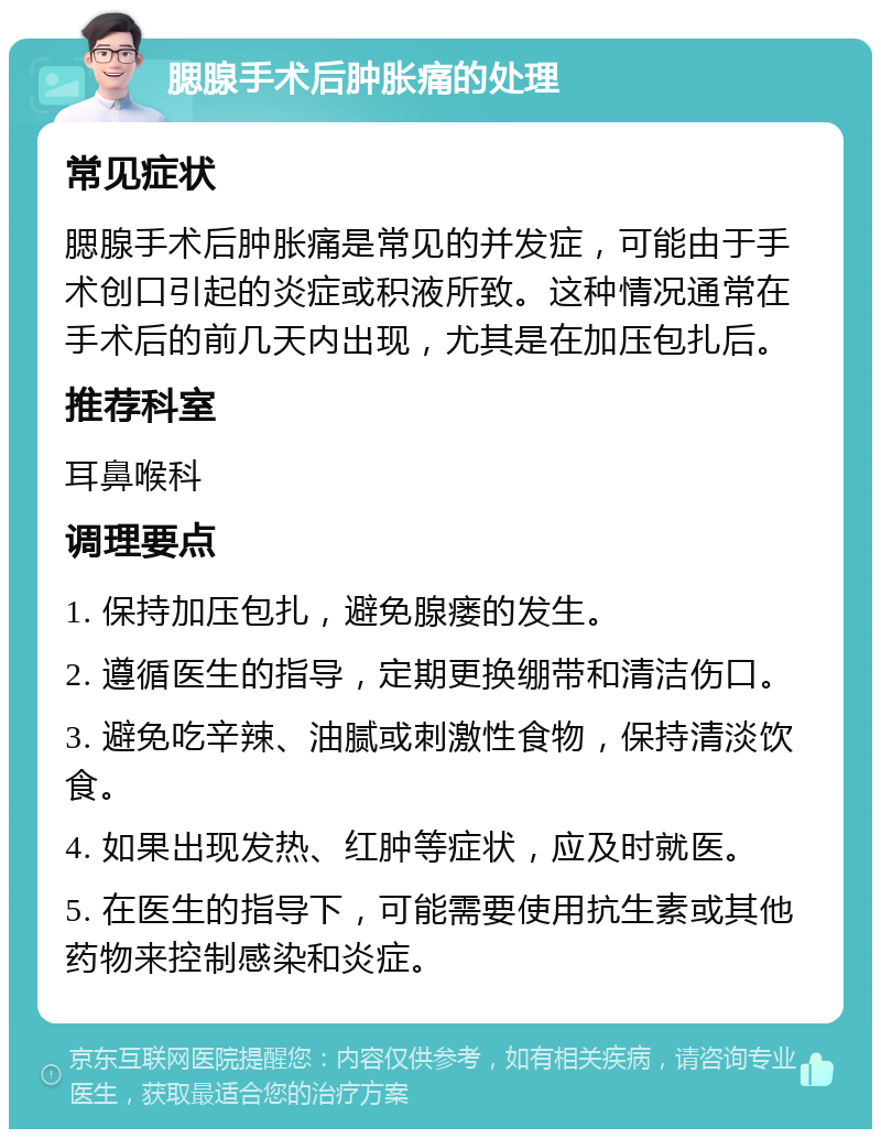 腮腺手术后肿胀痛的处理 常见症状 腮腺手术后肿胀痛是常见的并发症，可能由于手术创口引起的炎症或积液所致。这种情况通常在手术后的前几天内出现，尤其是在加压包扎后。 推荐科室 耳鼻喉科 调理要点 1. 保持加压包扎，避免腺瘘的发生。 2. 遵循医生的指导，定期更换绷带和清洁伤口。 3. 避免吃辛辣、油腻或刺激性食物，保持清淡饮食。 4. 如果出现发热、红肿等症状，应及时就医。 5. 在医生的指导下，可能需要使用抗生素或其他药物来控制感染和炎症。