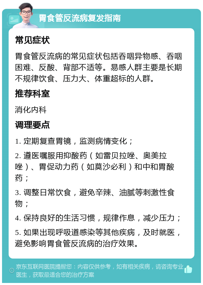 胃食管反流病复发指南 常见症状 胃食管反流病的常见症状包括吞咽异物感、吞咽困难、反酸、背部不适等。易感人群主要是长期不规律饮食、压力大、体重超标的人群。 推荐科室 消化内科 调理要点 1. 定期复查胃镜，监测病情变化； 2. 遵医嘱服用抑酸药（如雷贝拉唑、奥美拉唑）、胃促动力药（如莫沙必利）和中和胃酸药； 3. 调整日常饮食，避免辛辣、油腻等刺激性食物； 4. 保持良好的生活习惯，规律作息，减少压力； 5. 如果出现呼吸道感染等其他疾病，及时就医，避免影响胃食管反流病的治疗效果。