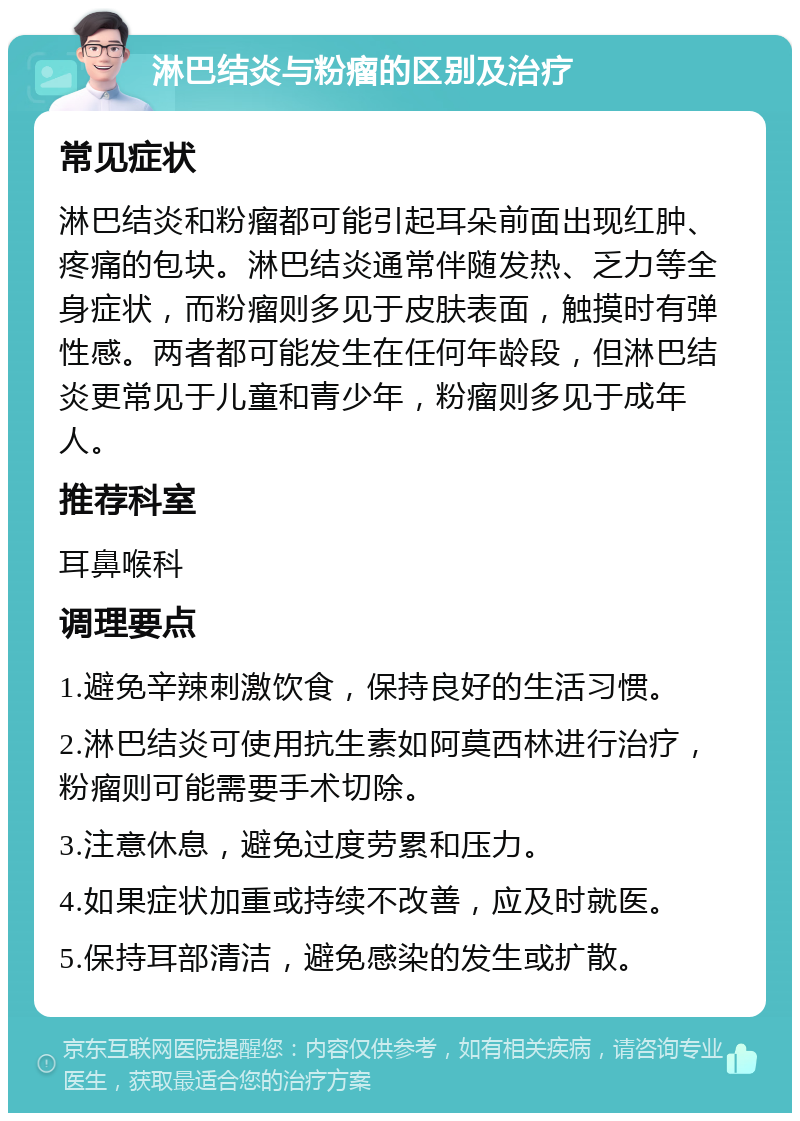 淋巴结炎与粉瘤的区别及治疗 常见症状 淋巴结炎和粉瘤都可能引起耳朵前面出现红肿、疼痛的包块。淋巴结炎通常伴随发热、乏力等全身症状，而粉瘤则多见于皮肤表面，触摸时有弹性感。两者都可能发生在任何年龄段，但淋巴结炎更常见于儿童和青少年，粉瘤则多见于成年人。 推荐科室 耳鼻喉科 调理要点 1.避免辛辣刺激饮食，保持良好的生活习惯。 2.淋巴结炎可使用抗生素如阿莫西林进行治疗，粉瘤则可能需要手术切除。 3.注意休息，避免过度劳累和压力。 4.如果症状加重或持续不改善，应及时就医。 5.保持耳部清洁，避免感染的发生或扩散。