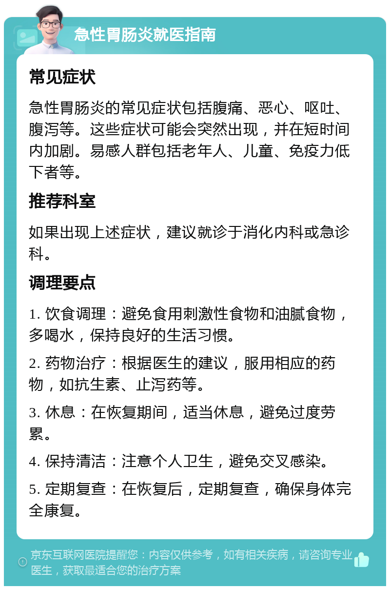 急性胃肠炎就医指南 常见症状 急性胃肠炎的常见症状包括腹痛、恶心、呕吐、腹泻等。这些症状可能会突然出现，并在短时间内加剧。易感人群包括老年人、儿童、免疫力低下者等。 推荐科室 如果出现上述症状，建议就诊于消化内科或急诊科。 调理要点 1. 饮食调理：避免食用刺激性食物和油腻食物，多喝水，保持良好的生活习惯。 2. 药物治疗：根据医生的建议，服用相应的药物，如抗生素、止泻药等。 3. 休息：在恢复期间，适当休息，避免过度劳累。 4. 保持清洁：注意个人卫生，避免交叉感染。 5. 定期复查：在恢复后，定期复查，确保身体完全康复。