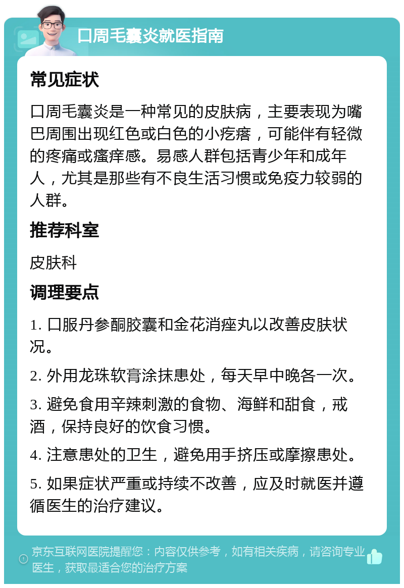 口周毛囊炎就医指南 常见症状 口周毛囊炎是一种常见的皮肤病，主要表现为嘴巴周围出现红色或白色的小疙瘩，可能伴有轻微的疼痛或瘙痒感。易感人群包括青少年和成年人，尤其是那些有不良生活习惯或免疫力较弱的人群。 推荐科室 皮肤科 调理要点 1. 口服丹参酮胶囊和金花消痤丸以改善皮肤状况。 2. 外用龙珠软膏涂抹患处，每天早中晚各一次。 3. 避免食用辛辣刺激的食物、海鲜和甜食，戒酒，保持良好的饮食习惯。 4. 注意患处的卫生，避免用手挤压或摩擦患处。 5. 如果症状严重或持续不改善，应及时就医并遵循医生的治疗建议。