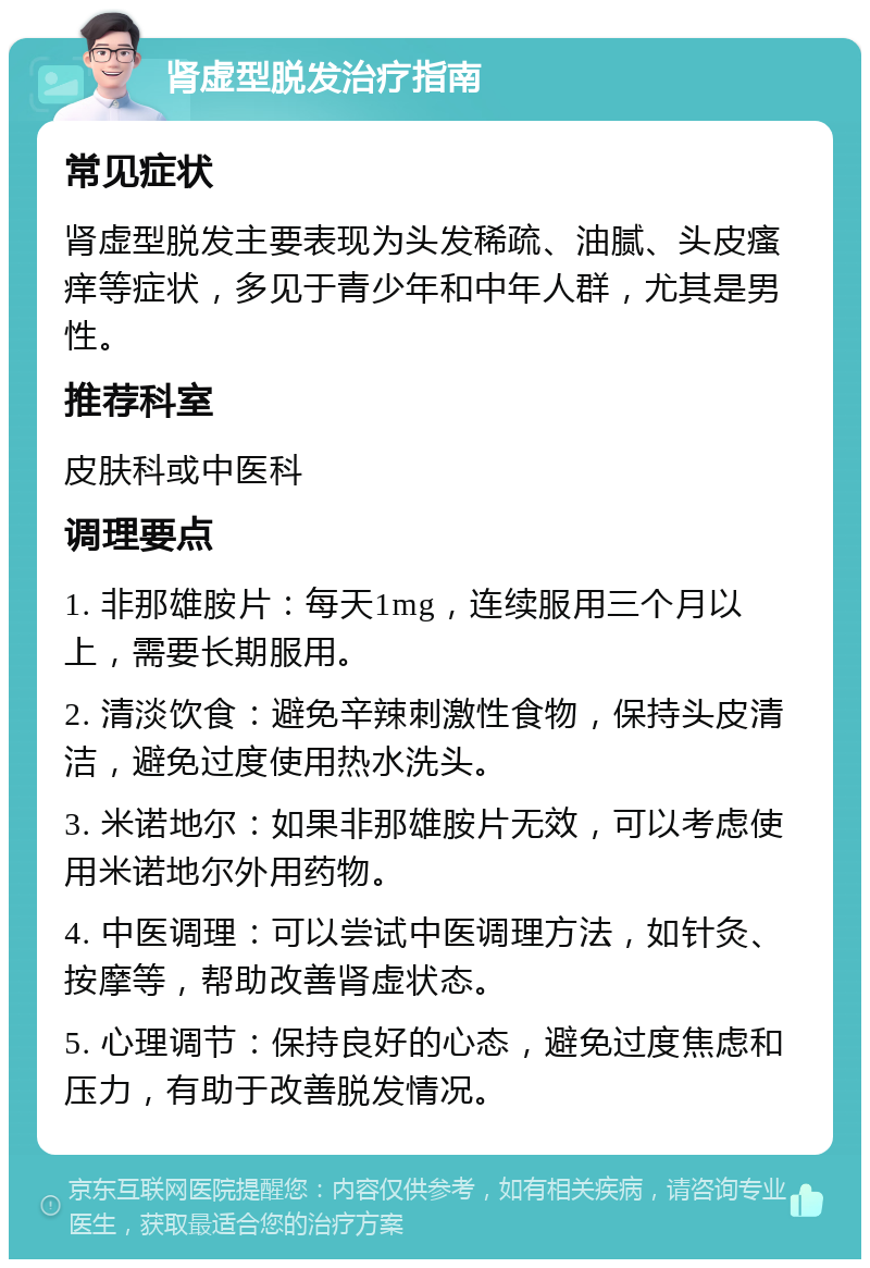 肾虚型脱发治疗指南 常见症状 肾虚型脱发主要表现为头发稀疏、油腻、头皮瘙痒等症状，多见于青少年和中年人群，尤其是男性。 推荐科室 皮肤科或中医科 调理要点 1. 非那雄胺片：每天1mg，连续服用三个月以上，需要长期服用。 2. 清淡饮食：避免辛辣刺激性食物，保持头皮清洁，避免过度使用热水洗头。 3. 米诺地尔：如果非那雄胺片无效，可以考虑使用米诺地尔外用药物。 4. 中医调理：可以尝试中医调理方法，如针灸、按摩等，帮助改善肾虚状态。 5. 心理调节：保持良好的心态，避免过度焦虑和压力，有助于改善脱发情况。