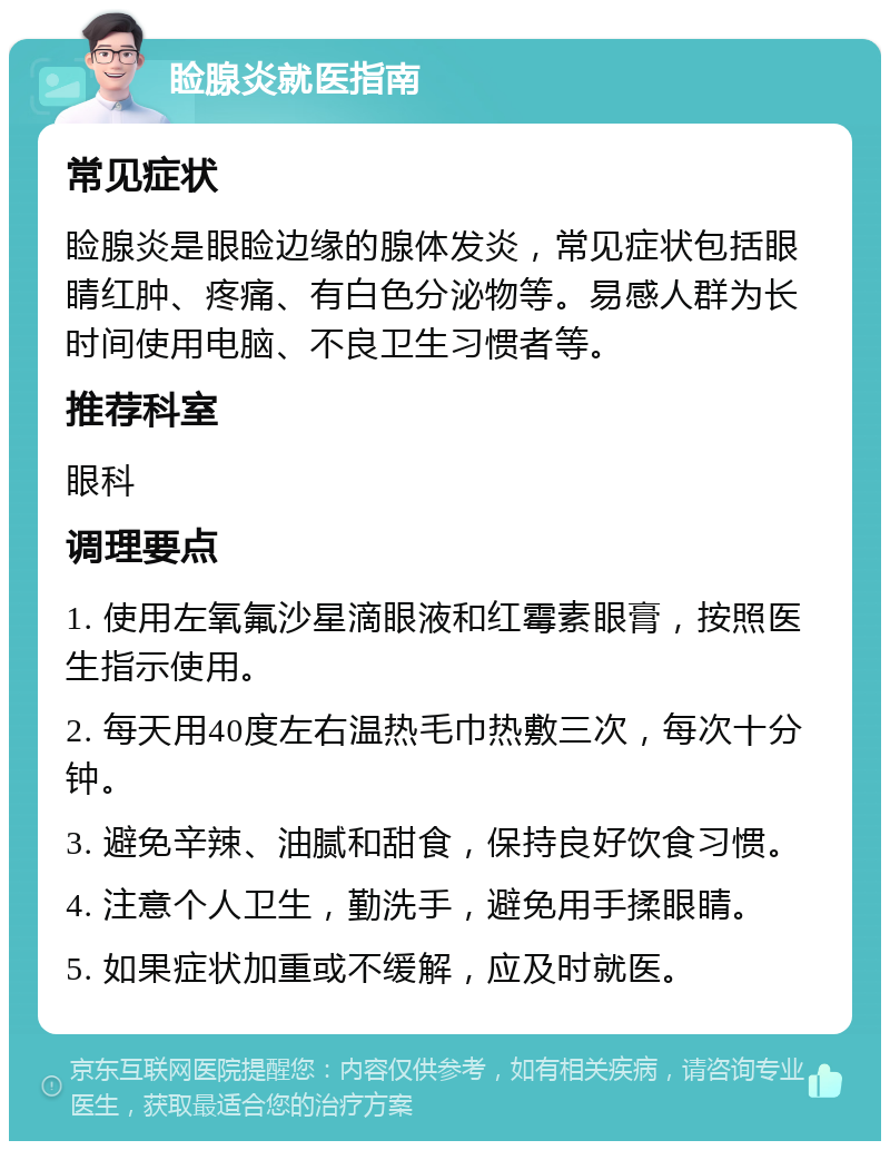 睑腺炎就医指南 常见症状 睑腺炎是眼睑边缘的腺体发炎，常见症状包括眼睛红肿、疼痛、有白色分泌物等。易感人群为长时间使用电脑、不良卫生习惯者等。 推荐科室 眼科 调理要点 1. 使用左氧氟沙星滴眼液和红霉素眼膏，按照医生指示使用。 2. 每天用40度左右温热毛巾热敷三次，每次十分钟。 3. 避免辛辣、油腻和甜食，保持良好饮食习惯。 4. 注意个人卫生，勤洗手，避免用手揉眼睛。 5. 如果症状加重或不缓解，应及时就医。