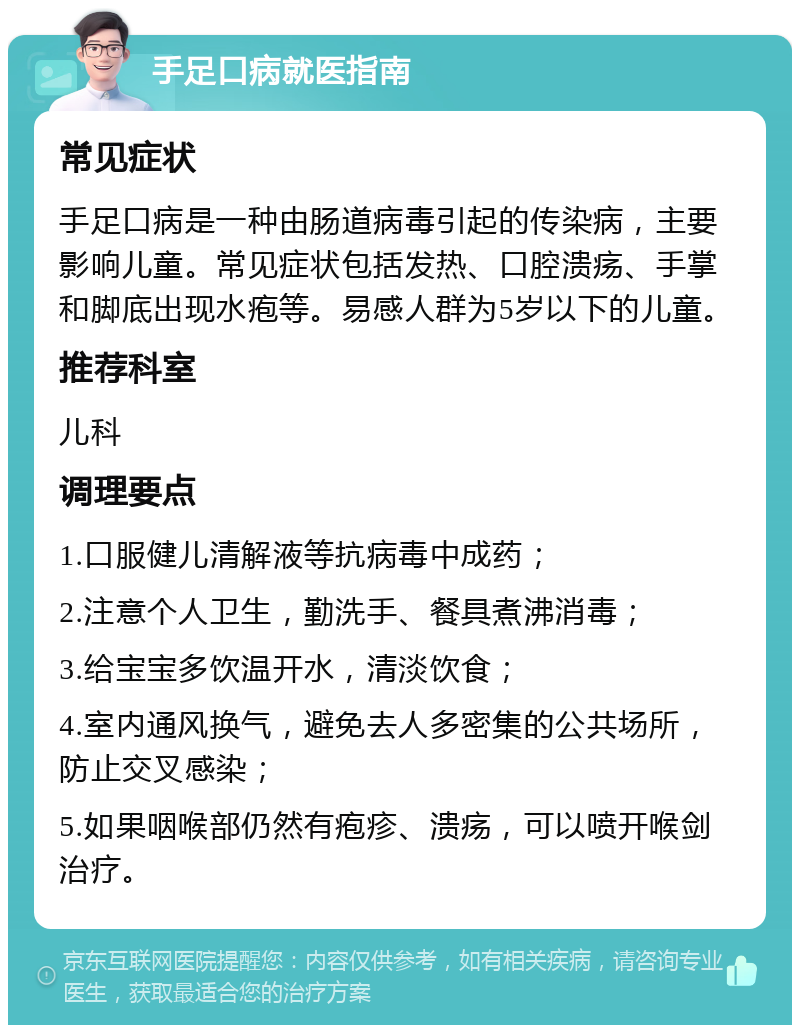 手足口病就医指南 常见症状 手足口病是一种由肠道病毒引起的传染病，主要影响儿童。常见症状包括发热、口腔溃疡、手掌和脚底出现水疱等。易感人群为5岁以下的儿童。 推荐科室 儿科 调理要点 1.口服健儿清解液等抗病毒中成药； 2.注意个人卫生，勤洗手、餐具煮沸消毒； 3.给宝宝多饮温开水，清淡饮食； 4.室内通风换气，避免去人多密集的公共场所，防止交叉感染； 5.如果咽喉部仍然有疱疹、溃疡，可以喷开喉剑治疗。