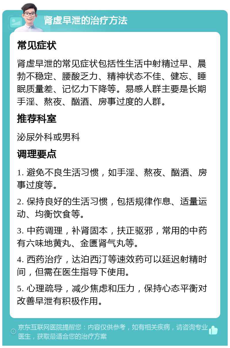 肾虚早泄的治疗方法 常见症状 肾虚早泄的常见症状包括性生活中射精过早、晨勃不稳定、腰酸乏力、精神状态不佳、健忘、睡眠质量差、记忆力下降等。易感人群主要是长期手淫、熬夜、酗酒、房事过度的人群。 推荐科室 泌尿外科或男科 调理要点 1. 避免不良生活习惯，如手淫、熬夜、酗酒、房事过度等。 2. 保持良好的生活习惯，包括规律作息、适量运动、均衡饮食等。 3. 中药调理，补肾固本，扶正驱邪，常用的中药有六味地黄丸、金匮肾气丸等。 4. 西药治疗，达泊西汀等速效药可以延迟射精时间，但需在医生指导下使用。 5. 心理疏导，减少焦虑和压力，保持心态平衡对改善早泄有积极作用。