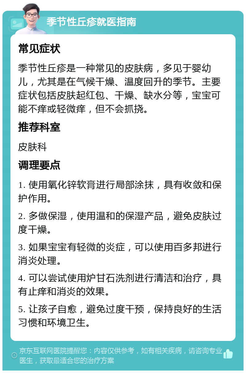 季节性丘疹就医指南 常见症状 季节性丘疹是一种常见的皮肤病，多见于婴幼儿，尤其是在气候干燥、温度回升的季节。主要症状包括皮肤起红包、干燥、缺水分等，宝宝可能不痒或轻微痒，但不会抓挠。 推荐科室 皮肤科 调理要点 1. 使用氧化锌软膏进行局部涂抹，具有收敛和保护作用。 2. 多做保湿，使用温和的保湿产品，避免皮肤过度干燥。 3. 如果宝宝有轻微的炎症，可以使用百多邦进行消炎处理。 4. 可以尝试使用炉甘石洗剂进行清洁和治疗，具有止痒和消炎的效果。 5. 让孩子自愈，避免过度干预，保持良好的生活习惯和环境卫生。