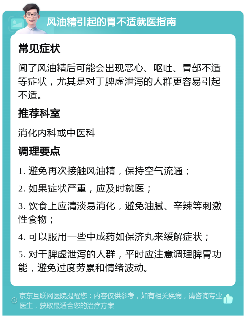 风油精引起的胃不适就医指南 常见症状 闻了风油精后可能会出现恶心、呕吐、胃部不适等症状，尤其是对于脾虚泄泻的人群更容易引起不适。 推荐科室 消化内科或中医科 调理要点 1. 避免再次接触风油精，保持空气流通； 2. 如果症状严重，应及时就医； 3. 饮食上应清淡易消化，避免油腻、辛辣等刺激性食物； 4. 可以服用一些中成药如保济丸来缓解症状； 5. 对于脾虚泄泻的人群，平时应注意调理脾胃功能，避免过度劳累和情绪波动。