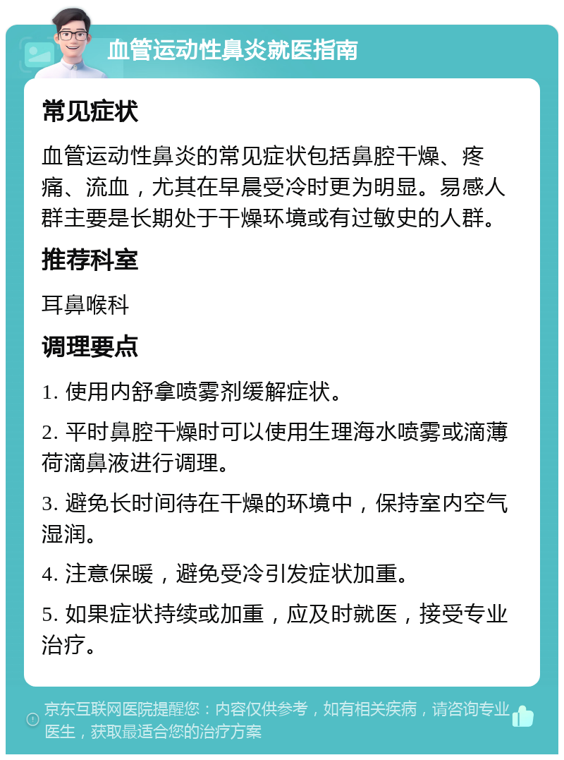 血管运动性鼻炎就医指南 常见症状 血管运动性鼻炎的常见症状包括鼻腔干燥、疼痛、流血，尤其在早晨受冷时更为明显。易感人群主要是长期处于干燥环境或有过敏史的人群。 推荐科室 耳鼻喉科 调理要点 1. 使用内舒拿喷雾剂缓解症状。 2. 平时鼻腔干燥时可以使用生理海水喷雾或滴薄荷滴鼻液进行调理。 3. 避免长时间待在干燥的环境中，保持室内空气湿润。 4. 注意保暖，避免受冷引发症状加重。 5. 如果症状持续或加重，应及时就医，接受专业治疗。