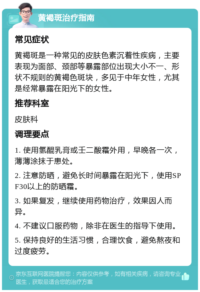 黄褐斑治疗指南 常见症状 黄褐斑是一种常见的皮肤色素沉着性疾病，主要表现为面部、颈部等暴露部位出现大小不一、形状不规则的黄褐色斑块，多见于中年女性，尤其是经常暴露在阳光下的女性。 推荐科室 皮肤科 调理要点 1. 使用氢醌乳膏或壬二酸霜外用，早晚各一次，薄薄涂抹于患处。 2. 注意防晒，避免长时间暴露在阳光下，使用SPF30以上的防晒霜。 3. 如果复发，继续使用药物治疗，效果因人而异。 4. 不建议口服药物，除非在医生的指导下使用。 5. 保持良好的生活习惯，合理饮食，避免熬夜和过度疲劳。