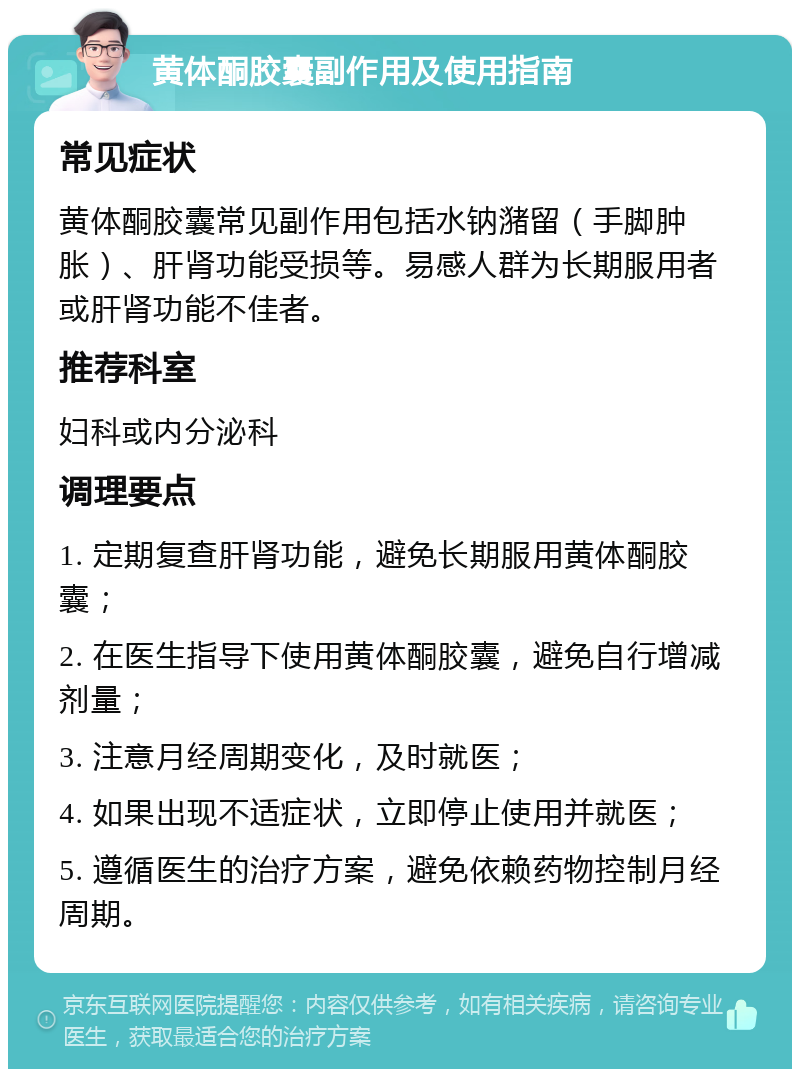 黄体酮胶囊副作用及使用指南 常见症状 黄体酮胶囊常见副作用包括水钠潴留（手脚肿胀）、肝肾功能受损等。易感人群为长期服用者或肝肾功能不佳者。 推荐科室 妇科或内分泌科 调理要点 1. 定期复查肝肾功能，避免长期服用黄体酮胶囊； 2. 在医生指导下使用黄体酮胶囊，避免自行增减剂量； 3. 注意月经周期变化，及时就医； 4. 如果出现不适症状，立即停止使用并就医； 5. 遵循医生的治疗方案，避免依赖药物控制月经周期。