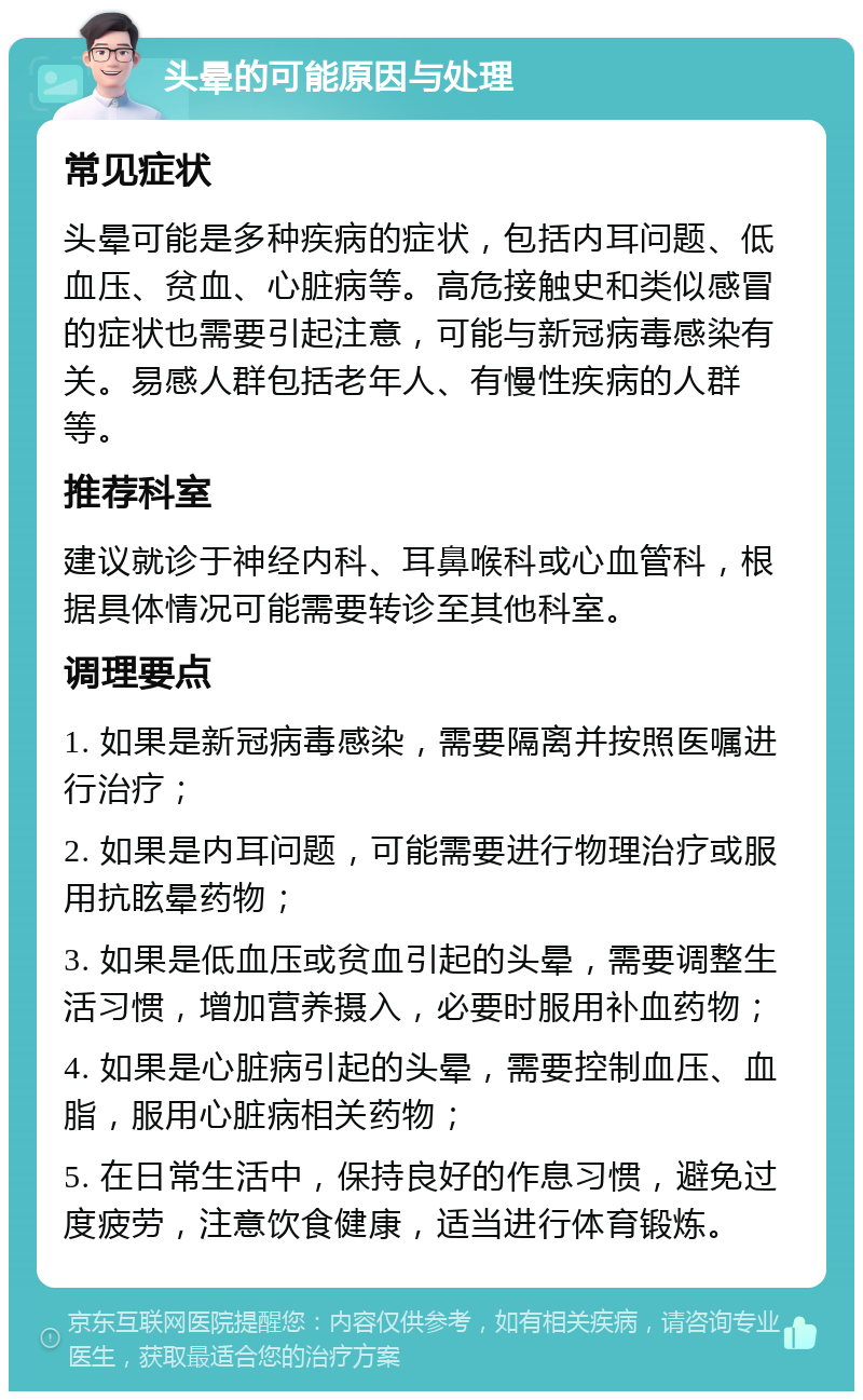 头晕的可能原因与处理 常见症状 头晕可能是多种疾病的症状，包括内耳问题、低血压、贫血、心脏病等。高危接触史和类似感冒的症状也需要引起注意，可能与新冠病毒感染有关。易感人群包括老年人、有慢性疾病的人群等。 推荐科室 建议就诊于神经内科、耳鼻喉科或心血管科，根据具体情况可能需要转诊至其他科室。 调理要点 1. 如果是新冠病毒感染，需要隔离并按照医嘱进行治疗； 2. 如果是内耳问题，可能需要进行物理治疗或服用抗眩晕药物； 3. 如果是低血压或贫血引起的头晕，需要调整生活习惯，增加营养摄入，必要时服用补血药物； 4. 如果是心脏病引起的头晕，需要控制血压、血脂，服用心脏病相关药物； 5. 在日常生活中，保持良好的作息习惯，避免过度疲劳，注意饮食健康，适当进行体育锻炼。