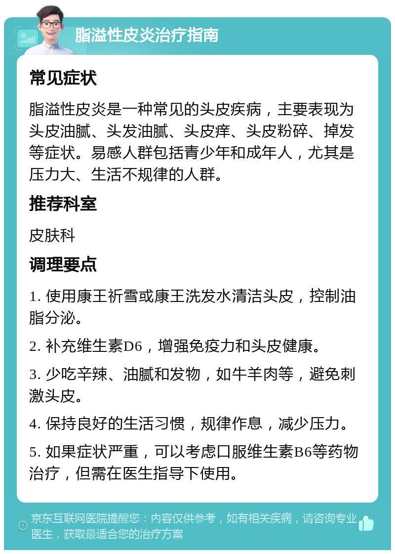 脂溢性皮炎治疗指南 常见症状 脂溢性皮炎是一种常见的头皮疾病，主要表现为头皮油腻、头发油腻、头皮痒、头皮粉碎、掉发等症状。易感人群包括青少年和成年人，尤其是压力大、生活不规律的人群。 推荐科室 皮肤科 调理要点 1. 使用康王祈雪或康王洗发水清洁头皮，控制油脂分泌。 2. 补充维生素D6，增强免疫力和头皮健康。 3. 少吃辛辣、油腻和发物，如牛羊肉等，避免刺激头皮。 4. 保持良好的生活习惯，规律作息，减少压力。 5. 如果症状严重，可以考虑口服维生素B6等药物治疗，但需在医生指导下使用。