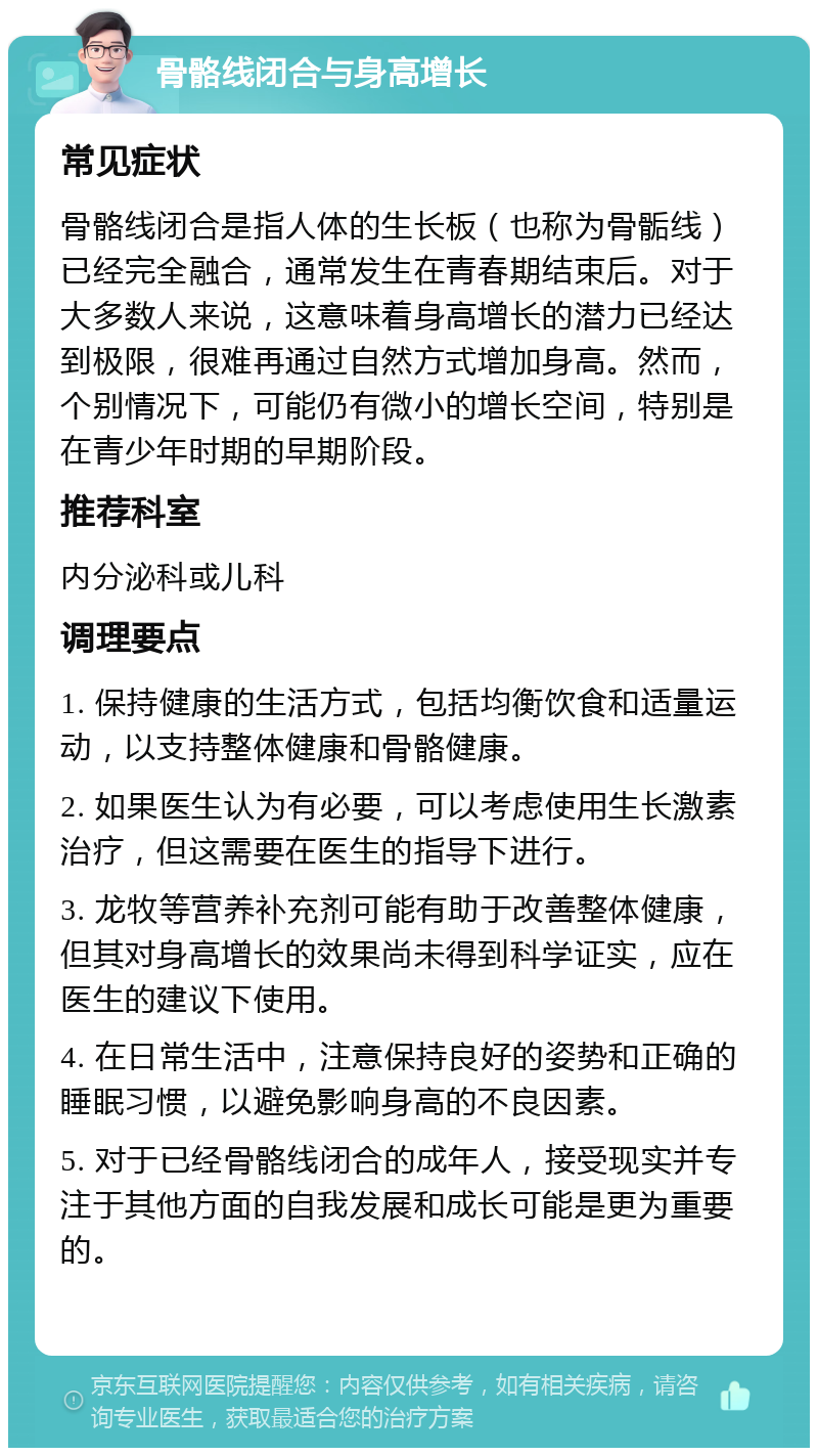 骨骼线闭合与身高增长 常见症状 骨骼线闭合是指人体的生长板（也称为骨骺线）已经完全融合，通常发生在青春期结束后。对于大多数人来说，这意味着身高增长的潜力已经达到极限，很难再通过自然方式增加身高。然而，个别情况下，可能仍有微小的增长空间，特别是在青少年时期的早期阶段。 推荐科室 内分泌科或儿科 调理要点 1. 保持健康的生活方式，包括均衡饮食和适量运动，以支持整体健康和骨骼健康。 2. 如果医生认为有必要，可以考虑使用生长激素治疗，但这需要在医生的指导下进行。 3. 龙牧等营养补充剂可能有助于改善整体健康，但其对身高增长的效果尚未得到科学证实，应在医生的建议下使用。 4. 在日常生活中，注意保持良好的姿势和正确的睡眠习惯，以避免影响身高的不良因素。 5. 对于已经骨骼线闭合的成年人，接受现实并专注于其他方面的自我发展和成长可能是更为重要的。