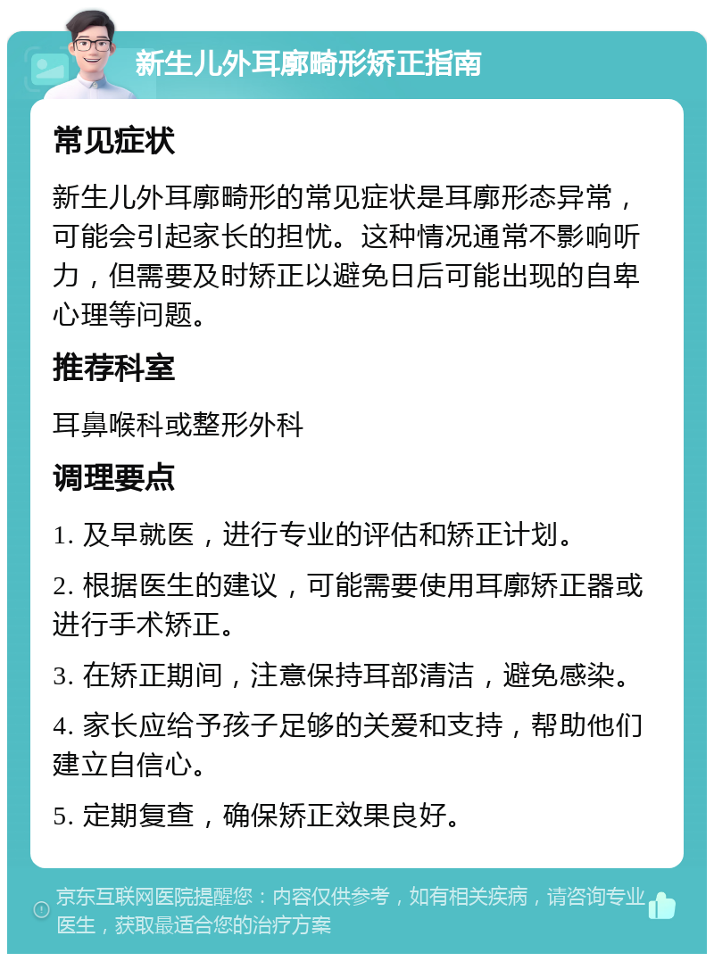 新生儿外耳廓畸形矫正指南 常见症状 新生儿外耳廓畸形的常见症状是耳廓形态异常，可能会引起家长的担忧。这种情况通常不影响听力，但需要及时矫正以避免日后可能出现的自卑心理等问题。 推荐科室 耳鼻喉科或整形外科 调理要点 1. 及早就医，进行专业的评估和矫正计划。 2. 根据医生的建议，可能需要使用耳廓矫正器或进行手术矫正。 3. 在矫正期间，注意保持耳部清洁，避免感染。 4. 家长应给予孩子足够的关爱和支持，帮助他们建立自信心。 5. 定期复查，确保矫正效果良好。