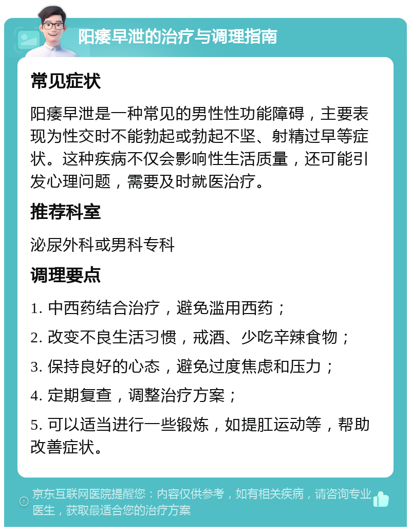 阳痿早泄的治疗与调理指南 常见症状 阳痿早泄是一种常见的男性性功能障碍，主要表现为性交时不能勃起或勃起不坚、射精过早等症状。这种疾病不仅会影响性生活质量，还可能引发心理问题，需要及时就医治疗。 推荐科室 泌尿外科或男科专科 调理要点 1. 中西药结合治疗，避免滥用西药； 2. 改变不良生活习惯，戒酒、少吃辛辣食物； 3. 保持良好的心态，避免过度焦虑和压力； 4. 定期复查，调整治疗方案； 5. 可以适当进行一些锻炼，如提肛运动等，帮助改善症状。