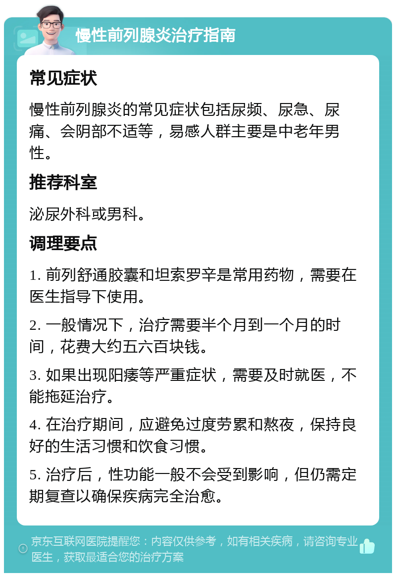 慢性前列腺炎治疗指南 常见症状 慢性前列腺炎的常见症状包括尿频、尿急、尿痛、会阴部不适等，易感人群主要是中老年男性。 推荐科室 泌尿外科或男科。 调理要点 1. 前列舒通胶囊和坦索罗辛是常用药物，需要在医生指导下使用。 2. 一般情况下，治疗需要半个月到一个月的时间，花费大约五六百块钱。 3. 如果出现阳痿等严重症状，需要及时就医，不能拖延治疗。 4. 在治疗期间，应避免过度劳累和熬夜，保持良好的生活习惯和饮食习惯。 5. 治疗后，性功能一般不会受到影响，但仍需定期复查以确保疾病完全治愈。