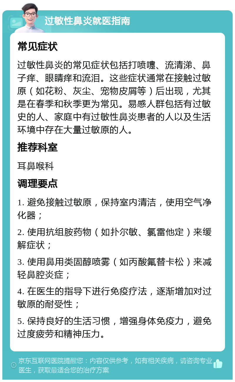 过敏性鼻炎就医指南 常见症状 过敏性鼻炎的常见症状包括打喷嚏、流清涕、鼻子痒、眼睛痒和流泪。这些症状通常在接触过敏原（如花粉、灰尘、宠物皮屑等）后出现，尤其是在春季和秋季更为常见。易感人群包括有过敏史的人、家庭中有过敏性鼻炎患者的人以及生活环境中存在大量过敏原的人。 推荐科室 耳鼻喉科 调理要点 1. 避免接触过敏原，保持室内清洁，使用空气净化器； 2. 使用抗组胺药物（如扑尔敏、氯雷他定）来缓解症状； 3. 使用鼻用类固醇喷雾（如丙酸氟替卡松）来减轻鼻腔炎症； 4. 在医生的指导下进行免疫疗法，逐渐增加对过敏原的耐受性； 5. 保持良好的生活习惯，增强身体免疫力，避免过度疲劳和精神压力。