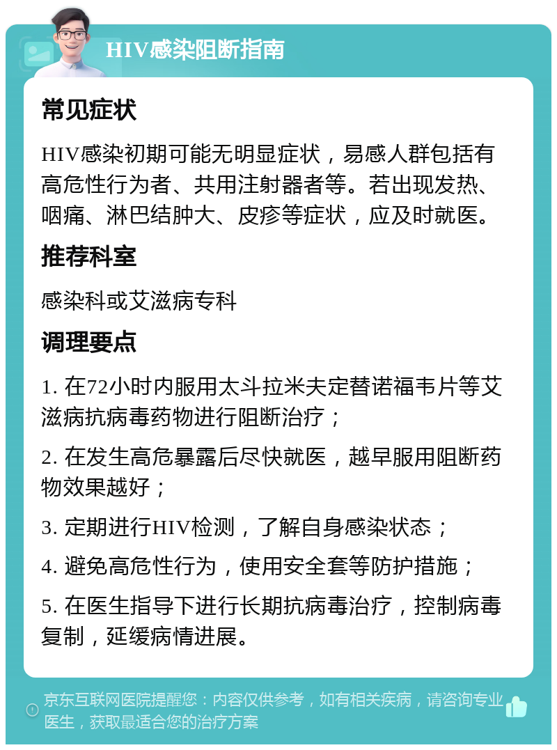 HIV感染阻断指南 常见症状 HIV感染初期可能无明显症状，易感人群包括有高危性行为者、共用注射器者等。若出现发热、咽痛、淋巴结肿大、皮疹等症状，应及时就医。 推荐科室 感染科或艾滋病专科 调理要点 1. 在72小时内服用太斗拉米夫定替诺福韦片等艾滋病抗病毒药物进行阻断治疗； 2. 在发生高危暴露后尽快就医，越早服用阻断药物效果越好； 3. 定期进行HIV检测，了解自身感染状态； 4. 避免高危性行为，使用安全套等防护措施； 5. 在医生指导下进行长期抗病毒治疗，控制病毒复制，延缓病情进展。