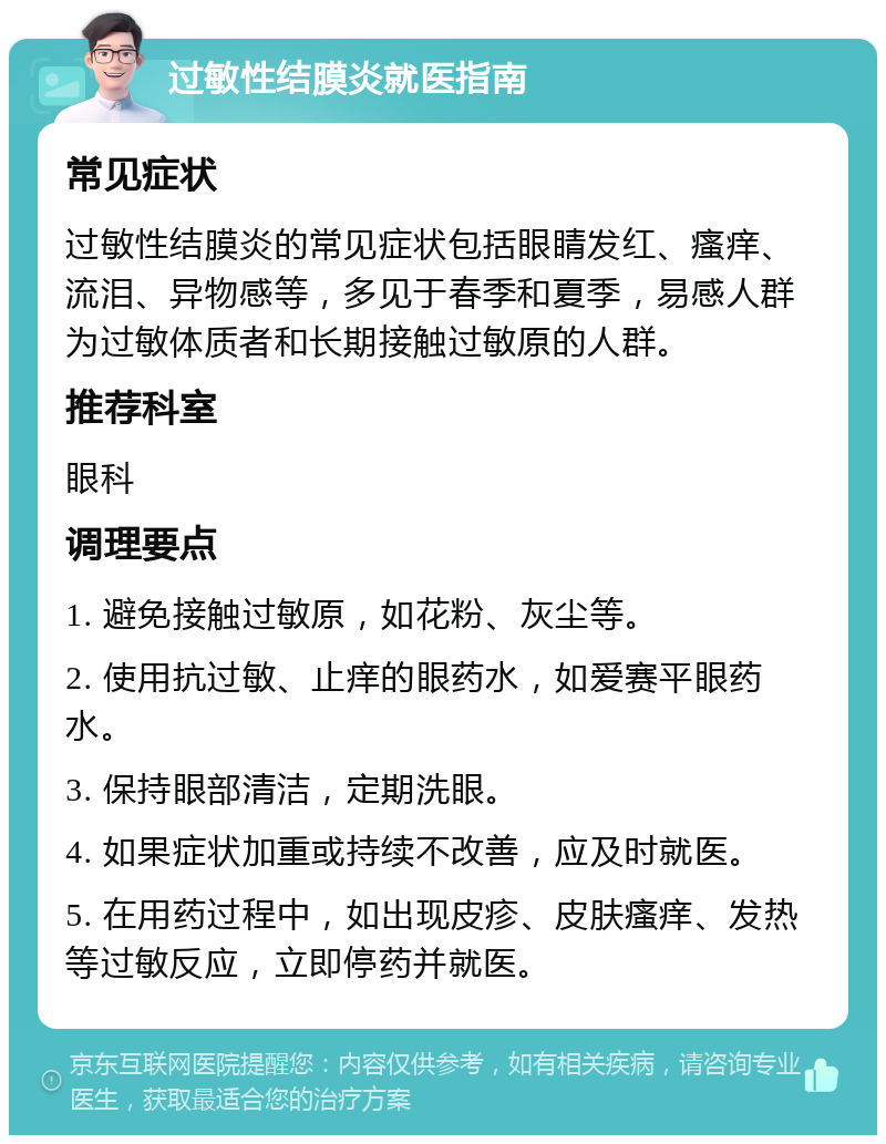 过敏性结膜炎就医指南 常见症状 过敏性结膜炎的常见症状包括眼睛发红、瘙痒、流泪、异物感等，多见于春季和夏季，易感人群为过敏体质者和长期接触过敏原的人群。 推荐科室 眼科 调理要点 1. 避免接触过敏原，如花粉、灰尘等。 2. 使用抗过敏、止痒的眼药水，如爱赛平眼药水。 3. 保持眼部清洁，定期洗眼。 4. 如果症状加重或持续不改善，应及时就医。 5. 在用药过程中，如出现皮疹、皮肤瘙痒、发热等过敏反应，立即停药并就医。