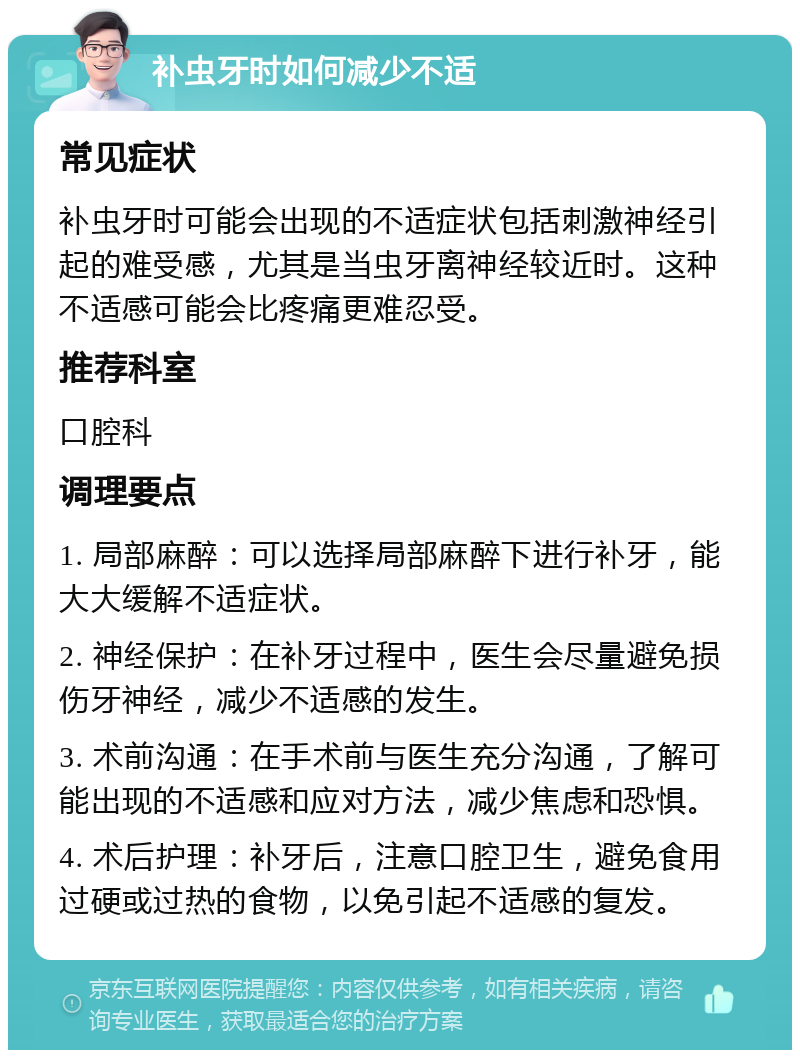 补虫牙时如何减少不适 常见症状 补虫牙时可能会出现的不适症状包括刺激神经引起的难受感，尤其是当虫牙离神经较近时。这种不适感可能会比疼痛更难忍受。 推荐科室 口腔科 调理要点 1. 局部麻醉：可以选择局部麻醉下进行补牙，能大大缓解不适症状。 2. 神经保护：在补牙过程中，医生会尽量避免损伤牙神经，减少不适感的发生。 3. 术前沟通：在手术前与医生充分沟通，了解可能出现的不适感和应对方法，减少焦虑和恐惧。 4. 术后护理：补牙后，注意口腔卫生，避免食用过硬或过热的食物，以免引起不适感的复发。