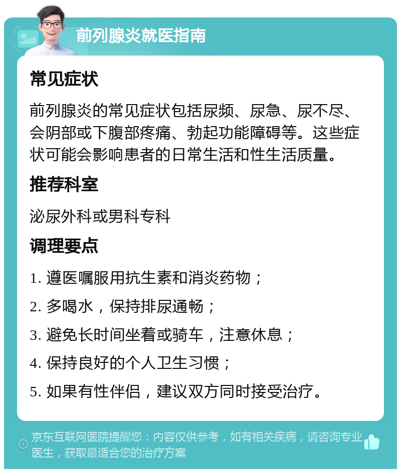 前列腺炎就医指南 常见症状 前列腺炎的常见症状包括尿频、尿急、尿不尽、会阴部或下腹部疼痛、勃起功能障碍等。这些症状可能会影响患者的日常生活和性生活质量。 推荐科室 泌尿外科或男科专科 调理要点 1. 遵医嘱服用抗生素和消炎药物； 2. 多喝水，保持排尿通畅； 3. 避免长时间坐着或骑车，注意休息； 4. 保持良好的个人卫生习惯； 5. 如果有性伴侣，建议双方同时接受治疗。