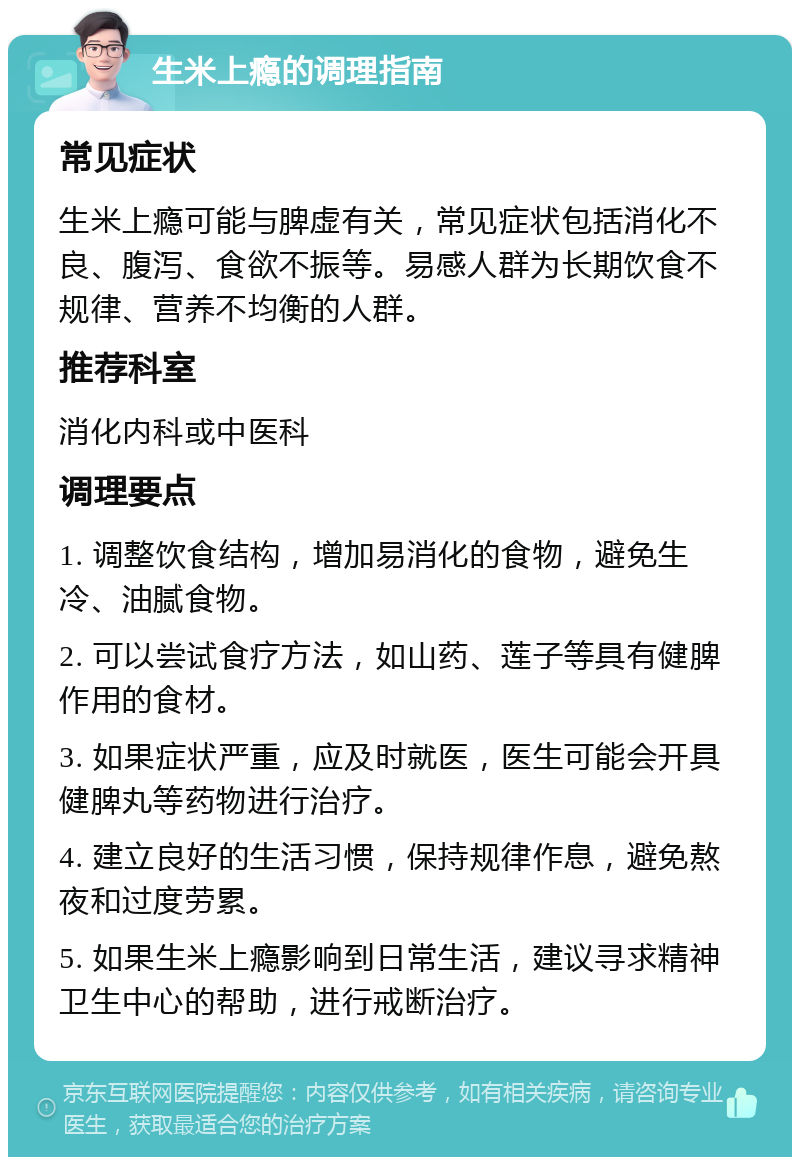 生米上瘾的调理指南 常见症状 生米上瘾可能与脾虚有关，常见症状包括消化不良、腹泻、食欲不振等。易感人群为长期饮食不规律、营养不均衡的人群。 推荐科室 消化内科或中医科 调理要点 1. 调整饮食结构，增加易消化的食物，避免生冷、油腻食物。 2. 可以尝试食疗方法，如山药、莲子等具有健脾作用的食材。 3. 如果症状严重，应及时就医，医生可能会开具健脾丸等药物进行治疗。 4. 建立良好的生活习惯，保持规律作息，避免熬夜和过度劳累。 5. 如果生米上瘾影响到日常生活，建议寻求精神卫生中心的帮助，进行戒断治疗。