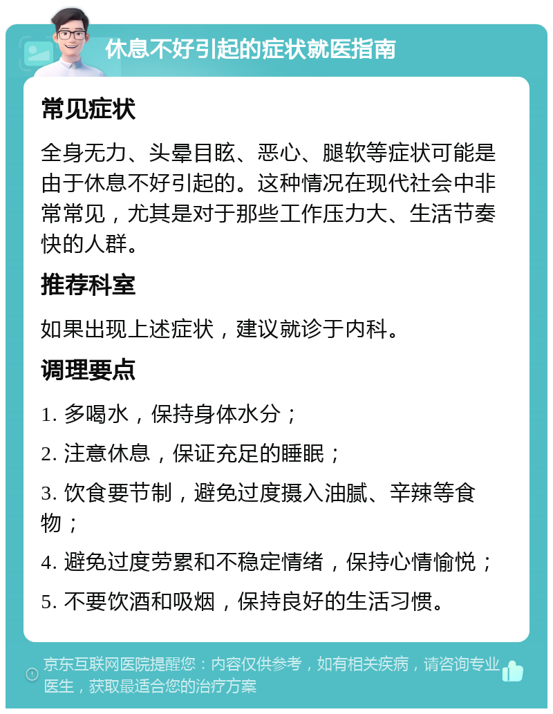 休息不好引起的症状就医指南 常见症状 全身无力、头晕目眩、恶心、腿软等症状可能是由于休息不好引起的。这种情况在现代社会中非常常见，尤其是对于那些工作压力大、生活节奏快的人群。 推荐科室 如果出现上述症状，建议就诊于内科。 调理要点 1. 多喝水，保持身体水分； 2. 注意休息，保证充足的睡眠； 3. 饮食要节制，避免过度摄入油腻、辛辣等食物； 4. 避免过度劳累和不稳定情绪，保持心情愉悦； 5. 不要饮酒和吸烟，保持良好的生活习惯。