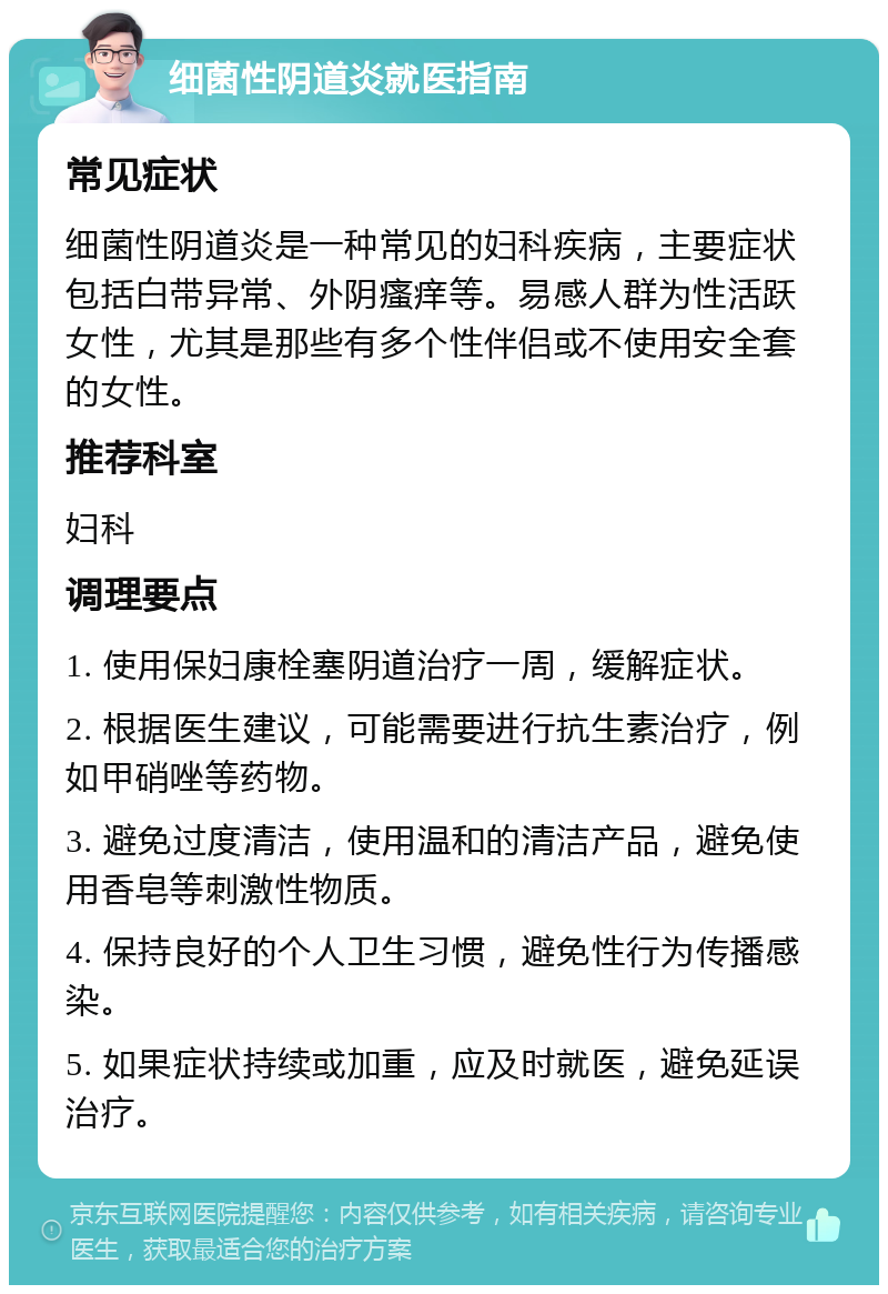 细菌性阴道炎就医指南 常见症状 细菌性阴道炎是一种常见的妇科疾病，主要症状包括白带异常、外阴瘙痒等。易感人群为性活跃女性，尤其是那些有多个性伴侣或不使用安全套的女性。 推荐科室 妇科 调理要点 1. 使用保妇康栓塞阴道治疗一周，缓解症状。 2. 根据医生建议，可能需要进行抗生素治疗，例如甲硝唑等药物。 3. 避免过度清洁，使用温和的清洁产品，避免使用香皂等刺激性物质。 4. 保持良好的个人卫生习惯，避免性行为传播感染。 5. 如果症状持续或加重，应及时就医，避免延误治疗。