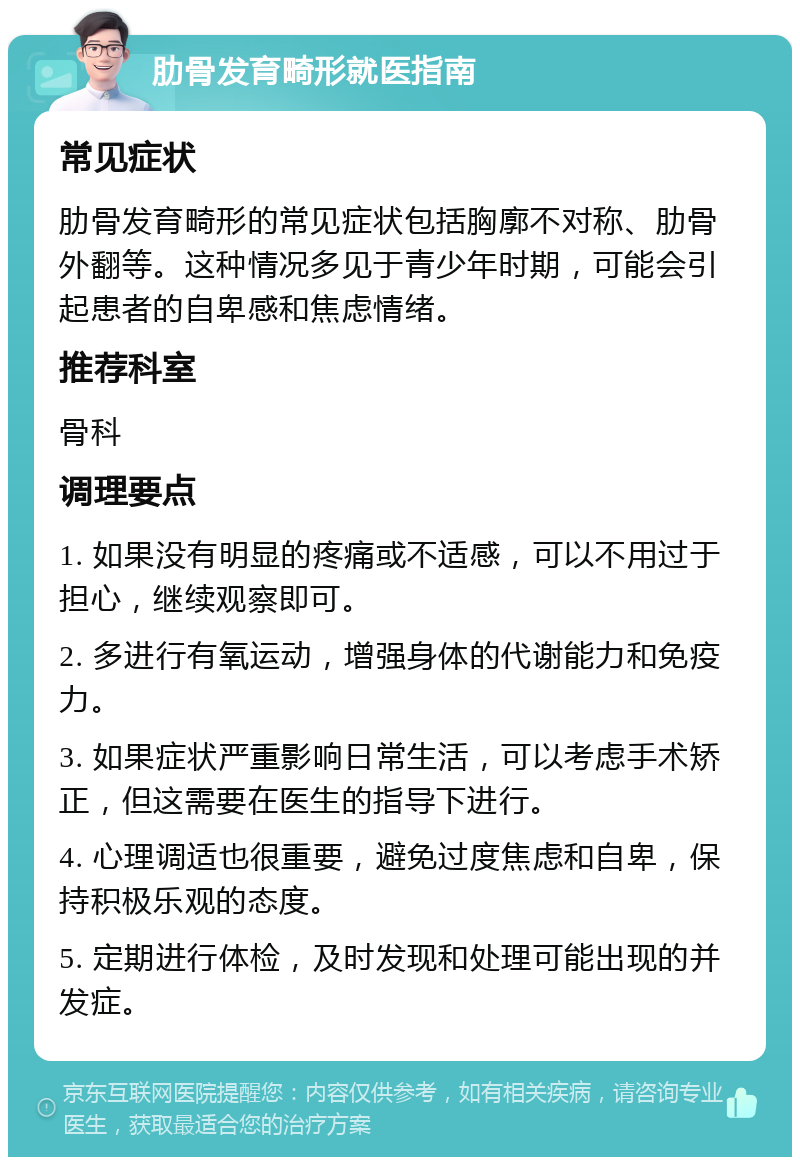 肋骨发育畸形就医指南 常见症状 肋骨发育畸形的常见症状包括胸廓不对称、肋骨外翻等。这种情况多见于青少年时期，可能会引起患者的自卑感和焦虑情绪。 推荐科室 骨科 调理要点 1. 如果没有明显的疼痛或不适感，可以不用过于担心，继续观察即可。 2. 多进行有氧运动，增强身体的代谢能力和免疫力。 3. 如果症状严重影响日常生活，可以考虑手术矫正，但这需要在医生的指导下进行。 4. 心理调适也很重要，避免过度焦虑和自卑，保持积极乐观的态度。 5. 定期进行体检，及时发现和处理可能出现的并发症。