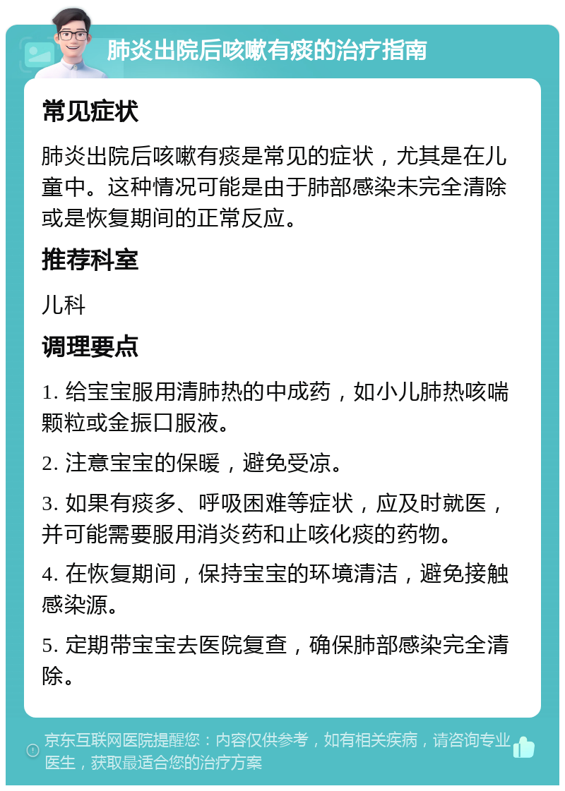 肺炎出院后咳嗽有痰的治疗指南 常见症状 肺炎出院后咳嗽有痰是常见的症状，尤其是在儿童中。这种情况可能是由于肺部感染未完全清除或是恢复期间的正常反应。 推荐科室 儿科 调理要点 1. 给宝宝服用清肺热的中成药，如小儿肺热咳喘颗粒或金振口服液。 2. 注意宝宝的保暖，避免受凉。 3. 如果有痰多、呼吸困难等症状，应及时就医，并可能需要服用消炎药和止咳化痰的药物。 4. 在恢复期间，保持宝宝的环境清洁，避免接触感染源。 5. 定期带宝宝去医院复查，确保肺部感染完全清除。