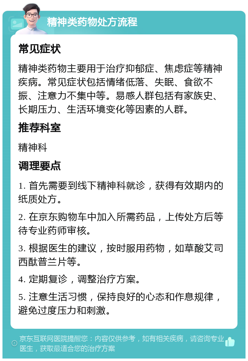 精神类药物处方流程 常见症状 精神类药物主要用于治疗抑郁症、焦虑症等精神疾病。常见症状包括情绪低落、失眠、食欲不振、注意力不集中等。易感人群包括有家族史、长期压力、生活环境变化等因素的人群。 推荐科室 精神科 调理要点 1. 首先需要到线下精神科就诊，获得有效期内的纸质处方。 2. 在京东购物车中加入所需药品，上传处方后等待专业药师审核。 3. 根据医生的建议，按时服用药物，如草酸艾司西酞普兰片等。 4. 定期复诊，调整治疗方案。 5. 注意生活习惯，保持良好的心态和作息规律，避免过度压力和刺激。