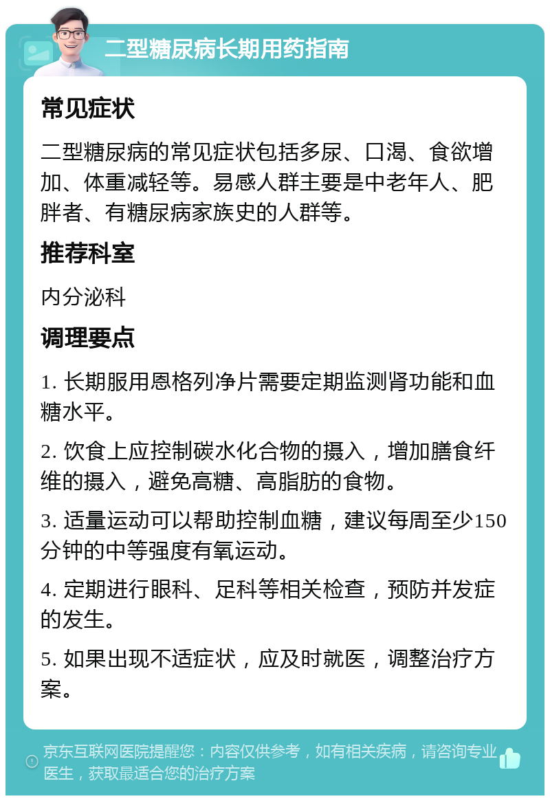 二型糖尿病长期用药指南 常见症状 二型糖尿病的常见症状包括多尿、口渴、食欲增加、体重减轻等。易感人群主要是中老年人、肥胖者、有糖尿病家族史的人群等。 推荐科室 内分泌科 调理要点 1. 长期服用恩格列净片需要定期监测肾功能和血糖水平。 2. 饮食上应控制碳水化合物的摄入，增加膳食纤维的摄入，避免高糖、高脂肪的食物。 3. 适量运动可以帮助控制血糖，建议每周至少150分钟的中等强度有氧运动。 4. 定期进行眼科、足科等相关检查，预防并发症的发生。 5. 如果出现不适症状，应及时就医，调整治疗方案。