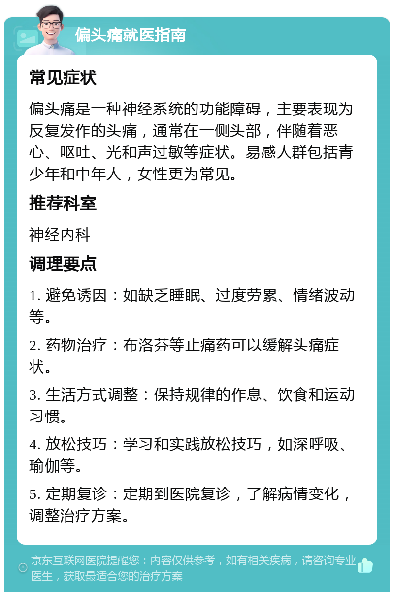 偏头痛就医指南 常见症状 偏头痛是一种神经系统的功能障碍，主要表现为反复发作的头痛，通常在一侧头部，伴随着恶心、呕吐、光和声过敏等症状。易感人群包括青少年和中年人，女性更为常见。 推荐科室 神经内科 调理要点 1. 避免诱因：如缺乏睡眠、过度劳累、情绪波动等。 2. 药物治疗：布洛芬等止痛药可以缓解头痛症状。 3. 生活方式调整：保持规律的作息、饮食和运动习惯。 4. 放松技巧：学习和实践放松技巧，如深呼吸、瑜伽等。 5. 定期复诊：定期到医院复诊，了解病情变化，调整治疗方案。