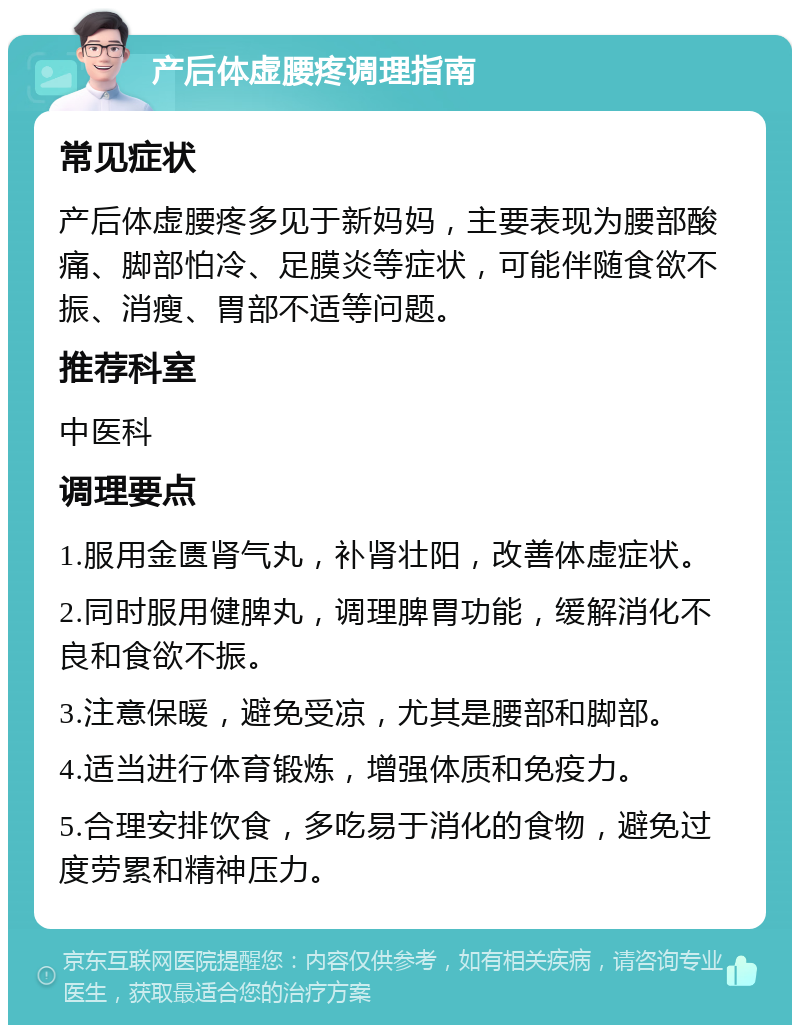 产后体虚腰疼调理指南 常见症状 产后体虚腰疼多见于新妈妈，主要表现为腰部酸痛、脚部怕冷、足膜炎等症状，可能伴随食欲不振、消瘦、胃部不适等问题。 推荐科室 中医科 调理要点 1.服用金匮肾气丸，补肾壮阳，改善体虚症状。 2.同时服用健脾丸，调理脾胃功能，缓解消化不良和食欲不振。 3.注意保暖，避免受凉，尤其是腰部和脚部。 4.适当进行体育锻炼，增强体质和免疫力。 5.合理安排饮食，多吃易于消化的食物，避免过度劳累和精神压力。