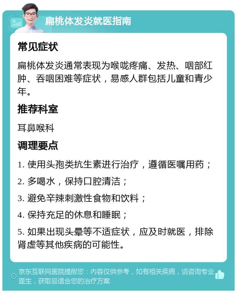 扁桃体发炎就医指南 常见症状 扁桃体发炎通常表现为喉咙疼痛、发热、咽部红肿、吞咽困难等症状，易感人群包括儿童和青少年。 推荐科室 耳鼻喉科 调理要点 1. 使用头孢类抗生素进行治疗，遵循医嘱用药； 2. 多喝水，保持口腔清洁； 3. 避免辛辣刺激性食物和饮料； 4. 保持充足的休息和睡眠； 5. 如果出现头晕等不适症状，应及时就医，排除肾虚等其他疾病的可能性。